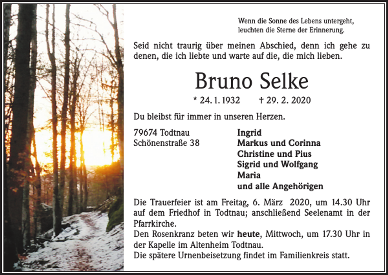 <p>Wenn die Sonne des Lebens untergeht,<br />leuchten die Sterne der Erinnerung.</p><p>Seid nicht traurig über meinen Abschied, denn ich gehe zu<br />denen, die ich liebte und warte auf die, die mich lieben.</p><p>Bruno Selke</p><p>* 24. 1. 1932 † 29. 2. 2020<br />Du bleibst für immer in unseren Herzen.<br />79674 Todtnau<br />Ingrid<br />Schönenstraße 38 Markus und Corinna<br />Christine und Pius<br />Sigrid und Wolfgang<br />Maria<br />und alle Angehörigen<br />Die Trauerfeier ist am Freitag, 6. März 2020, um 14.30 Uhr<br />auf dem Friedhof in Todtnau; anschließend Seelenamt in der<br />Pfarr­kirche.<br />Den Rosenkranz beten wir heute, Mittwoch, um 17.30 Uhr in<br />der Kapelle im Altenheim Todtnau.<br />Die spätere Urnenbeisetzung ­findet im Familienkreis statt.</p>