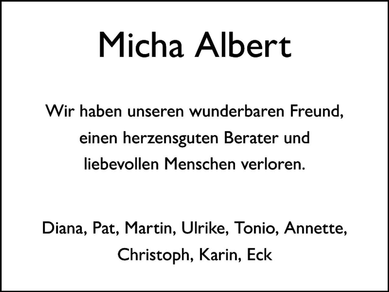 <p>Micha Albert<br />Wir haben unseren wunderbaren Freund,<br />einen herzensguten Berater und<br />liebevollen Menschen verloren.<br />Diana, Pat, Martin, Ulrike, Tonio, Annette,<br />Christoph, Karin, Eck</p>