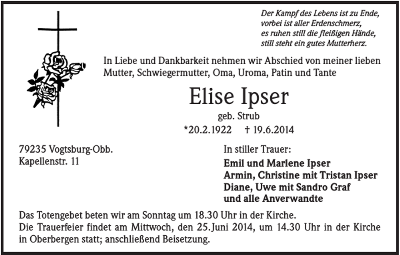 <p>Der Kampf des Lebens ist zu Ende,<br />vorbei ist aller Erdenschmerz,<br />es ruhen still die fleißigen Hände,<br />still steht ein gutes Mutterherz.</p><p>In Liebe und Dankbarkeit nehmen wir Abschied von meiner lieben<br />Mutter, Schwiegermutter, Oma, Uroma, Patin und Tante</p><p>Elise Ipser<br />geb. Strub<br />*20.2.1922 † 19.6.2014<br />79235 Vogtsburg-Obb.<br />Kapellenstr. 11</p><p>In stiller Trauer:<br />Emil und Marlene Ipser<br />Armin, Christine mit Tristan Ipser<br />Diane, Uwe mit Sandro Graf<br />und alle Anverwandte</p><p>Das Totengebet beten wir am Sonntag um 18.30 Uhr in der Kirche.<br />Die Trauerfeier findet am Mittwoch, den 25. Juni 2014, um 14.30 Uhr in der Kirche<br />in Oberbergen statt; anschließend Beisetzung.</p>