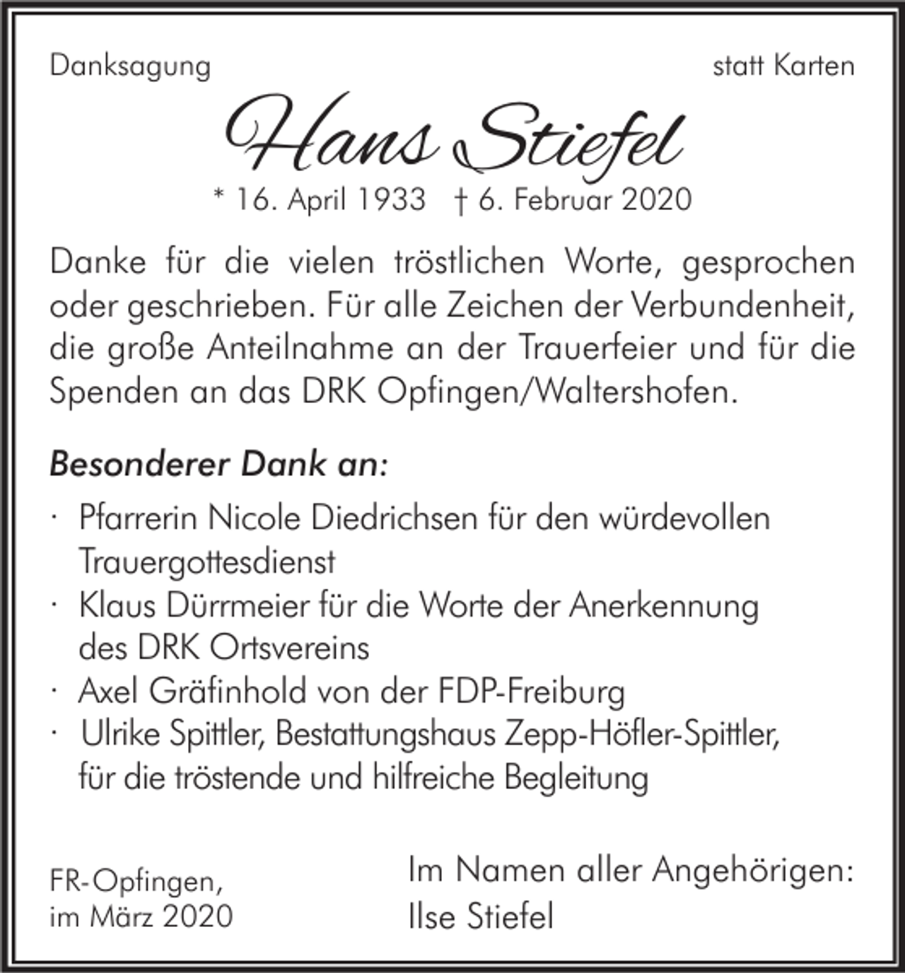 <p>Danksagung</p><p>statt Karten</p><p>Hans Stiefel</p><p>* 16. April 1933 † 6. Februar 2020</p><p>Danke für die vielen tröstlichen Worte, gesprochen<br />oder geschrieben. Für alle Zeichen der Verbundenheit,<br />die große Anteilnahme an der Trauerfeier und für die<br />Spenden an das DRK Opfingen/Waltershofen.<br />Besonderer Dank an:<br />· Pfarrerin Nicole Diedrichsen für den würdevollen<br />Trauergottesdienst<br />· Klaus Dürrmeier für die Worte der Anerkennung<br />des DRK Ortsvereins<br />· Axel Gräfinhold von der FDP-Freiburg<br />· Ulrike Spittler, Bestattungshaus Zepp-Höfler-Spittler,<br />für die tröstende und hilfreiche Begleitung<br />FR-Opfingen,<br />im März 2020</p><p>Im Namen aller Angehörigen:<br />Ilse Stiefel</p>