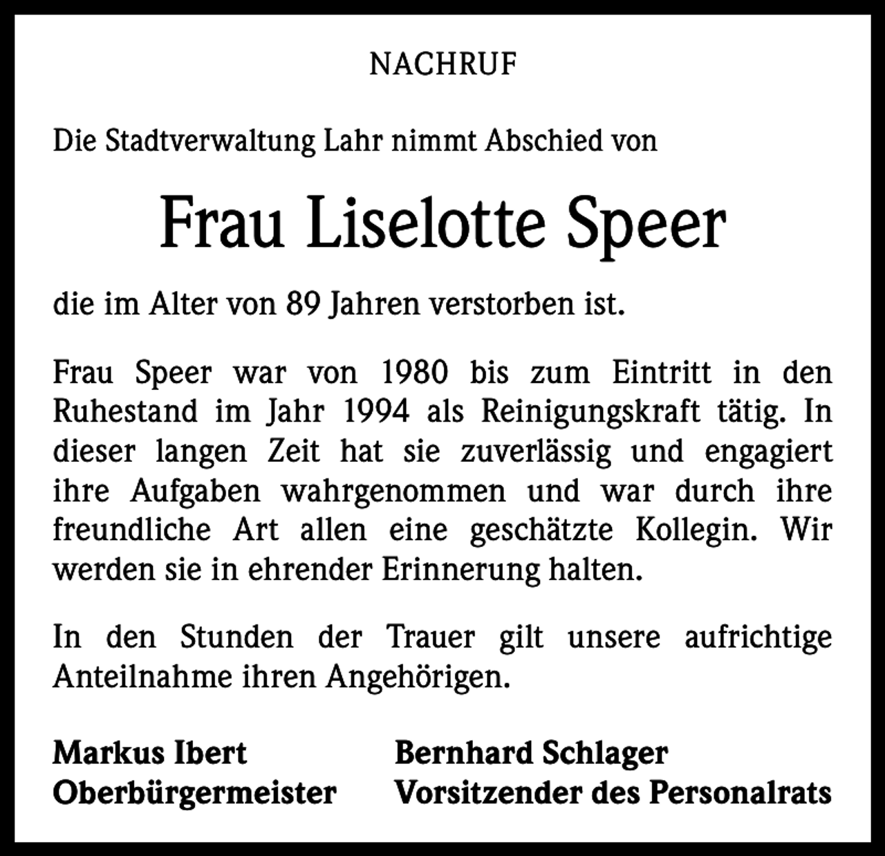 <p>NACHRUF<br />Die Stadtverwaltung Lahr nimmt Abschied von</p><p>Frau Liselotte Speer<br />die im Alter von 89 Jahren verstorben ist.<br />Frau Speer war von 1980 bis zum Eintritt in den<br />­Ruhestand im Jahr 1994 als Reinigungskraft tätig. In<br />dieser langen Zeit hat sie zuverlässig und engagiert<br />­<br />ihre Aufgaben wahr­<br />genommen und war durch ihre<br />freundliche Art allen eine geschätzte Kollegin. Wir<br />­<br />­werden sie in ehrender Erinnerung halten.<br />In den Stunden der Trauer gilt unsere aufrichtige<br />­A nteil­nahme ihren Angehörigen.<br />Markus Ibert<br />Oberbürgermeister</p><p>Bernhard Schlager<br />Vorsitzender des Personalrats</p>