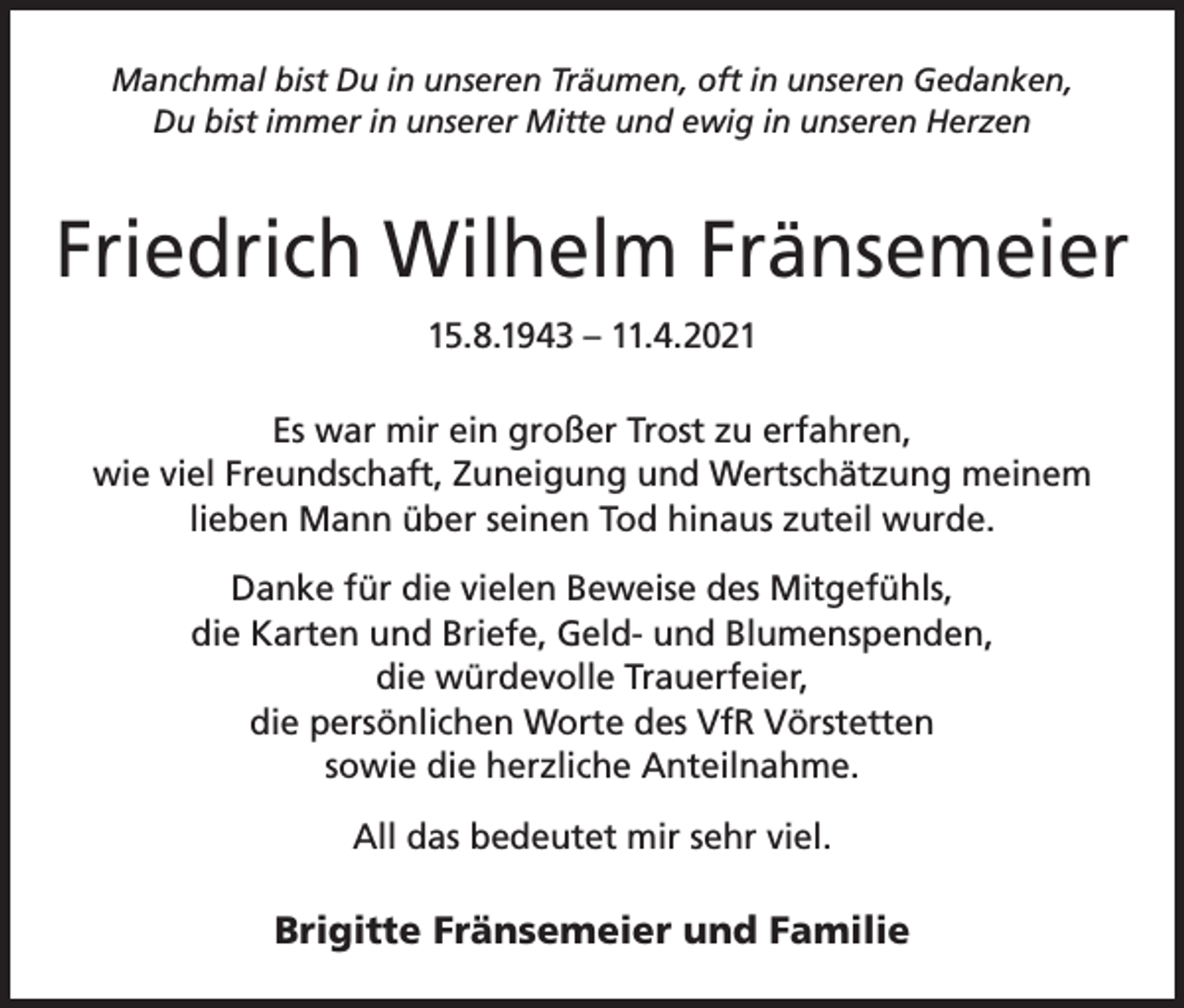 <p>Manchmal bist Du in unseren Träumen, oft in unseren Gedanken,<br />Du bist immer in unserer Mitte und ewig in unseren Herzen</p><p>Friedrich Wilhelm Fränsemeier<br />15.8.1943 – 11.4.2021<br />Es war mir ein großer Trost zu erfahren,<br />wie viel Freundschaft, Zuneigung und Wertschätzung meinem<br />lieben Mann über seinen Tod hinaus zuteil wurde.<br />Danke für die vielen Beweise des Mitgefühls,<br />die Karten und Briefe, Geld- und Blumenspenden,<br />die würdevolle Trauerfeier,<br />die persönlichen Worte des VfR Vörstetten<br />sowie die herzliche Anteilnahme.<br />All das bedeutet mir sehr viel.</p><p>Brigitte Fränsemeier und Familie</p>