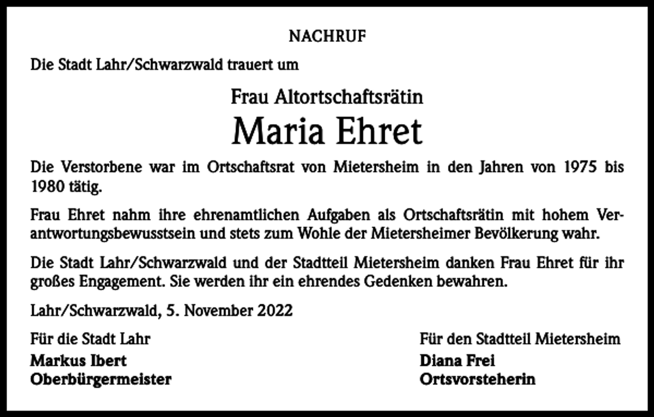 <p>NACHRUF<br />Die Stadt Lahr/Schwarzwald trauert um</p><p>Frau Altortschaftsrätin</p><p>Maria Ehret</p><p>Die Verstorbene war im Ortschaftsrat von Mietersheim in den Jahren von 1975 bis<br />1980 tätig.<br />Frau Ehret nahm ihre ehrenamtlichen Aufgaben als Ortschaftsrätin mit hohem Ver­<br />antwortungsbewusstsein und stets zum Wohle der Mietersheimer Bevölkerung wahr.<br />Die Stadt Lahr/Schwarzwald und der Stadtteil Mietersheim danken Frau Ehret für ihr<br />großes Engagement. Sie werden ihr ein ehrendes Gedenken bewahren.<br />Lahr/Schwarzwald, 5. November 2022<br />Für die Stadt Lahr<br />Markus Ibert<br />Oberbürgermeister</p><p>Für den Stadtteil Mietersheim<br />Diana Frei<br />Ortsvorsteherin</p>