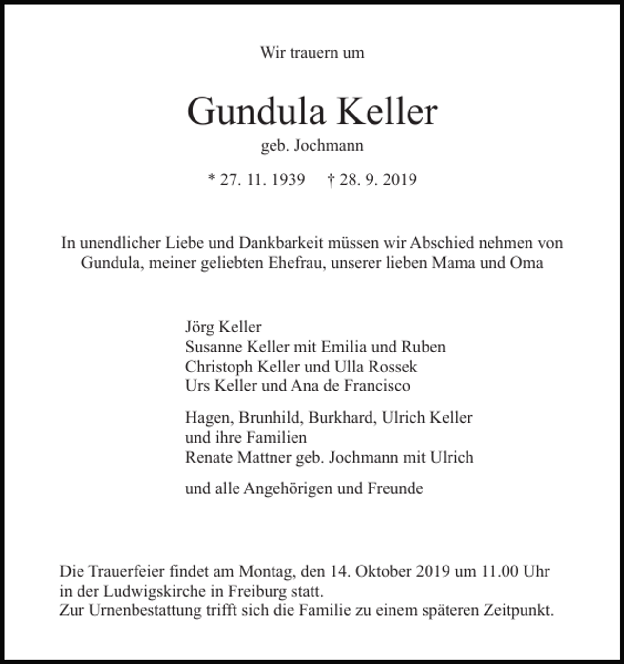 <p>Wir trauern um</p><p>Gundula Keller<br />geb. Jochmann<br />* 27. 11. 1939</p><p>† 28. 9. 2019</p><p>In unendlicher Liebe und Dankbarkeit müssen wir Abschied nehmen von<br />Gundula, meiner geliebten Ehefrau, unserer lieben Mama und Oma</p><p>Jörg Keller<br />Susanne Keller mit Emilia und Ruben<br />Christoph Keller und Ulla Rossek<br />Urs Keller und Ana de Francisco<br />Hagen, Brunhild, Burkhard, Ulrich Keller<br />und ihre Familien<br />Renate Mattner geb. Jochmann mit Ulrich<br />und alle Angehörigen und Freunde</p><p>Die Trauerfeier findet am Montag, den 14. Oktober 2019 um 11.00 Uhr<br />in der Ludwigskirche in Freiburg statt.<br />Zur Urnenbestattung trifft sich die Familie zu einem späteren Zeitpunkt.</p>