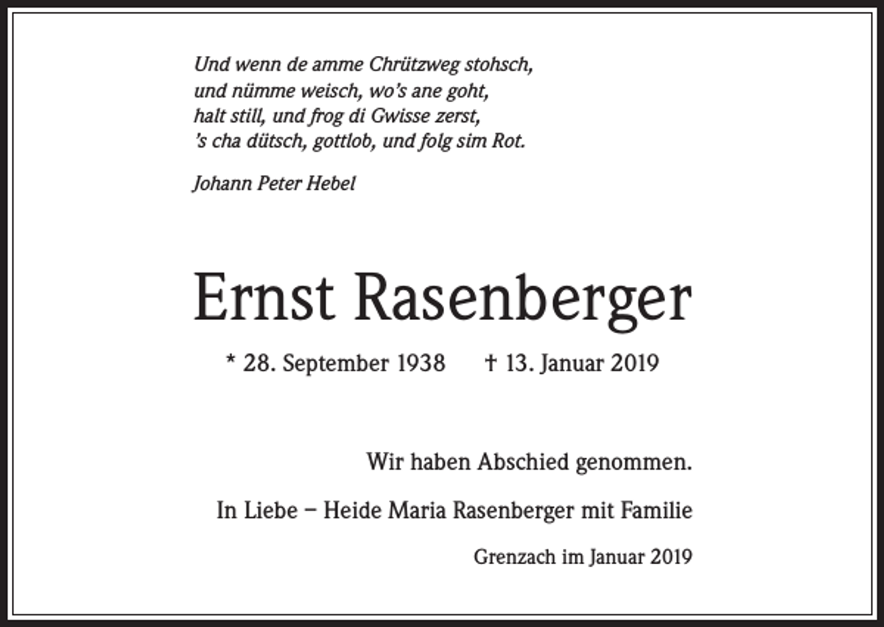 <p>Und wenn de amme Chrützweg stohsch,<br />und nümme weisch, wo’s ane goht,<br />halt still, und frog di Gwisse zerst,<br />’s cha dütsch, gottlob, und folg sim Rot.<br />Johann Peter Hebel</p><p>Ernst Rasenberger<br />* 28. September 1938 † 13. Januar 2019</p><p>Wir haben Abschied genommen.<br />In Liebe – Heide Maria Rasenberger mit Familie<br />Grenzach im Januar 2019</p>