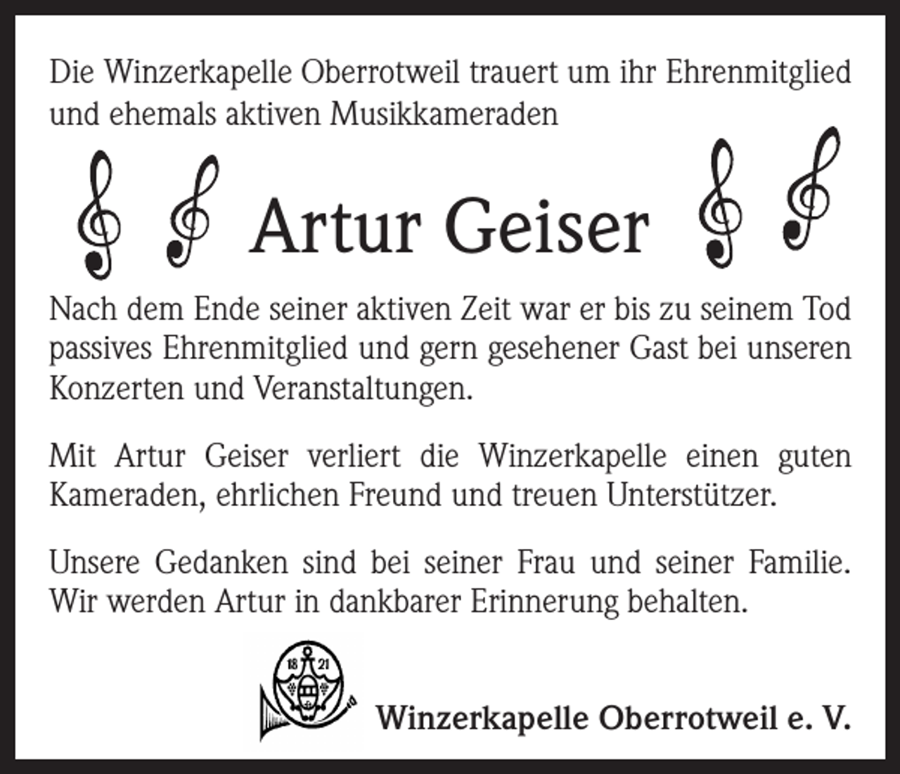 <p>Die Winzerkapelle Oberrotweil trauert um ihr Ehrenmitglied<br />und ehemals aktiven Musikkameraden</p><p>Artur Geiser<br />Nach dem Ende seiner aktiven Zeit war er bis zu seinem Tod<br />passives Ehrenmitglied und gern gesehener Gast bei unseren<br />Konzerten und Veranstaltungen.<br />Mit Artur Geiser verliert die Winzerkapelle einen guten<br />Kameraden, ehrlichen Freund und treuen Unterstützer.<br />Unsere Gedanken sind bei seiner Frau und seiner Familie.<br />Wir werden Artur in dankbarer Erinnerung behalten.<br />Winzerkapelle Oberrotweil e. V.</p>