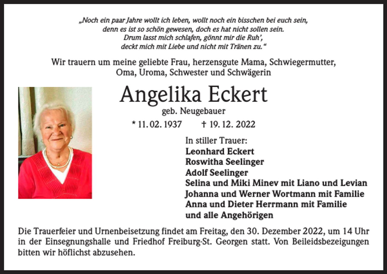 <p>„Noch ein paar Jahre wollt ich leben, wollt noch ein bisschen bei euch sein,<br />denn es ist so schön gewesen, doch es hat nicht sollen sein.<br />Drum lasst mich schlafen, gönnt mir die Ruh’,<br />deckt mich mit Liebe und nicht mit Tränen zu.“</p><p>Wir trauern um meine geliebte Frau, herzensgute Mama, Schwiegermutter,<br />Oma, Uroma, Schwester und Schwägerin</p><p>Angelika Eckert<br />geb. Neugebauer<br />* 11. 02. 1937 † 19. 12. 2022</p><p>In stiller Trauer:<br />Leonhard Eckert<br />Roswitha Seelinger<br />Adolf Seelinger<br />Selina und Miki Minev mit Liano und Levian<br />Johanna und Werner Wortmann mit Familie<br />Anna und Dieter Herrmann mit Familie<br />und alle Angehörigen<br />Die Trauerfeier und Urnenbeisetzung findet am Freitag, den 30. Dezember 2022, um 14 Uhr<br />in der Einsegnungshalle und Friedhof Freiburg-St. Georgen statt. Von Beileidsbezeigungen<br />bitten wir höflichst abzusehen.</p>