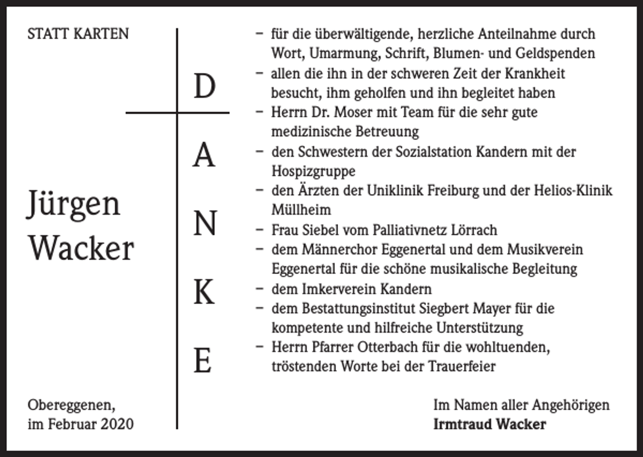 <p>STATT KARTEN</p><p>D<br />A<br />Jürgen<br />Wacker</p><p>N<br />K<br />E</p><p>Obereggenen,<br />im Februar 2020</p><p>– für die überwältigende, herzliche Anteilnahme durch<br />Wort, Umarmung, Schrift, Blumen- und Geldspenden<br />– allen die ihn in der schweren Zeit der Krankheit<br />besucht, ihm geholfen und ihn begleitet haben<br />– Herrn Dr. Moser mit Team für die sehr gute<br />medizinische Betreuung<br />– den Schwestern der Sozialstation Kandern mit der<br />Hospizgruppe<br />– den Ärzten der Uniklinik Freiburg und der Helios-Klinik<br />Müllheim<br />– Frau Siebel vom Palliativnetz Lörrach<br />– dem Männerchor Eggenertal und dem Musikverein<br />Eggenertal für die schöne musikalische Begleitung<br />– dem Imkerverein Kandern<br />– dem Bestattungsinstitut Siegbert Mayer für die<br />kompetente und hilfreiche Unterstützung<br />– Herrn Pfarrer Otterbach für die wohltuenden,<br />tröstenden Worte bei der Trauerfeier<br />Im Namen aller Angehörigen<br />Irmtraud Wacker</p>