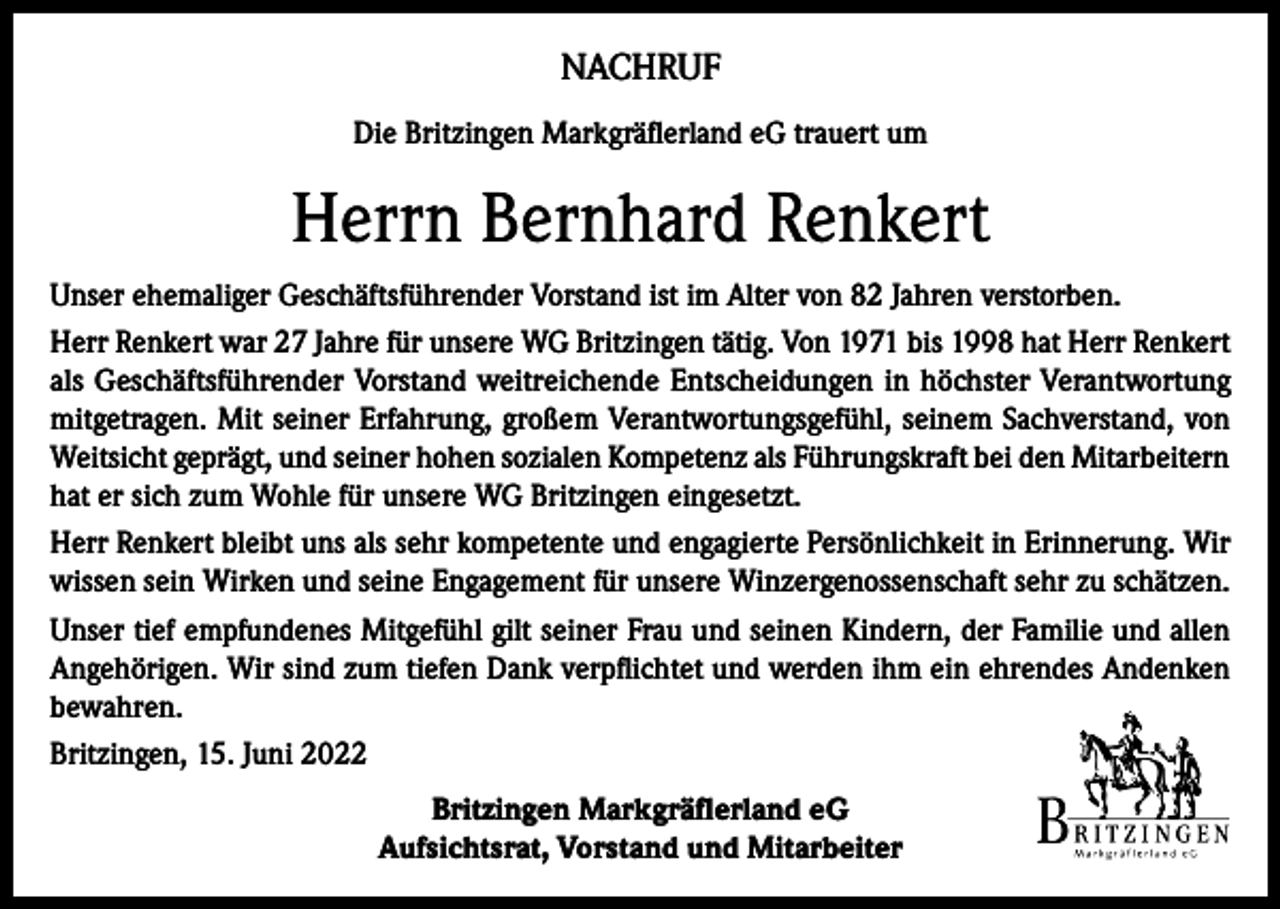 <p>NACHRUF<br />Die Britzingen Markgräflerland eG trauert um</p><p>Herrn Bernhard Renkert<br />Unser ehemaliger Geschäftsführender Vorstand ist im Alter von 82 Jahren verstorben.<br />Herr Renkert war 27 Jahre für unsere WG Britzingen tätig. Von 1971 bis 1998 hat Herr Renkert<br />als Geschäftsführender Vorstand weitreichende Entscheidungen in höchster Verantwortung<br />mitgetragen. Mit seiner Erfahrung, großem Verantwortungsgefühl, seinem Sachverstand, von<br />Weitsicht geprägt, und seiner hohen sozialen Kompetenz als Führungskraft bei den Mitarbeitern<br />hat er sich zum Wohle für unsere WG Britzingen eingesetzt.<br />Herr Renkert bleibt uns als sehr kompetente und engagierte Persönlichkeit in Erinnerung. Wir<br />wissen sein Wirken und seine Engagement für unsere Winzergenossenschaft sehr zu schätzen.<br />Unser tief empfundenes Mitgefühl gilt seiner Frau und seinen Kindern, der Familie und allen<br />Angehörigen. Wir sind zum tiefen Dank verpflichtet und werden ihm ein ehrendes Andenken<br />bewahren.<br />Britzingen, 15. Juni 2022<br />Britzingen Markgräflerland eG<br />Aufsichtsrat, Vorstand und Mitarbeiter</p>