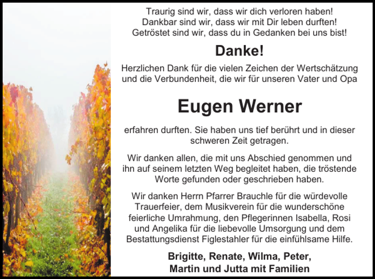 <p>Traurig sind wir, dass wir dich verloren haben!<br />Dankbar sind wir, dass wir mit Dir leben durften!<br />Getröstet sind wir, dass du in Gedanken bei uns bist!</p><p>Danke!<br />Herzlichen Dank für die vielen Zeichen der Wertschätzung<br />und die Verbundenheit, die wir für unseren Vater und Opa</p><p>Eugen Werner<br />erfahren durften. Sie haben uns tief berührt und in dieser<br />schweren Zeit getragen.<br />Wir danken allen, die mit uns Abschied genommen und<br />ihn auf seinem letzten Weg begleitet haben, die tröstende<br />Worte gefunden oder geschrieben haben.<br />Wir danken Herrn Pfarrer Brauchle für die würdevolle<br />Trauerfeier, dem Musikverein für die wunderschöne<br />feierliche Umrahmung, den Pflegerinnen Isabella, Rosi<br />und Angelika für die liebevolle Umsorgung und dem<br />Bestattungsdienst Figlestahler für die einfühlsame Hilfe.</p><p>Brigitte, Renate, Wilma, Peter,<br />Martin und Jutta mit Familien</p>