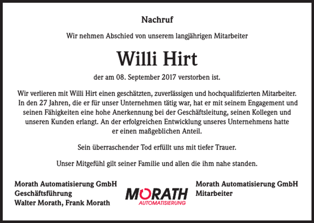 <p>Nachruf<br />Wir nehmen Abschied von unserem langjährigen Mitarbeiter</p><p>Willi Hirt<br />der am 08. September 2017 verstorben ist.<br />Wir verlieren mit Willi Hirt einen geschätzten, zuverlässigen und hochqualifizierten Mitarbeiter.<br />In den 27 Jahren, die er für unser Unternehmen tätig war, hat er mit seinem Engagement und<br />seinen Fähigkeiten eine hohe Anerkennung bei der Geschäftsleitung, seinen Kollegen und<br />unseren Kunden erlangt. An der erfolgreichen Entwicklung unseres Unternehmens hatte<br />er einen maßgeblichen Anteil.<br />Sein überraschender Tod erfüllt uns mit tiefer Trauer.<br />Unser Mitgefühl gilt seiner Familie und allen die ihm nahe standen.<br />Morath Automatisierung GmbH<br />Geschäftsführung<br />AUTOMATISIERUNG<br />Walter Morath, Frank Morath</p><p>Morath Automatisierung GmbH<br />Mitarbeiter</p>