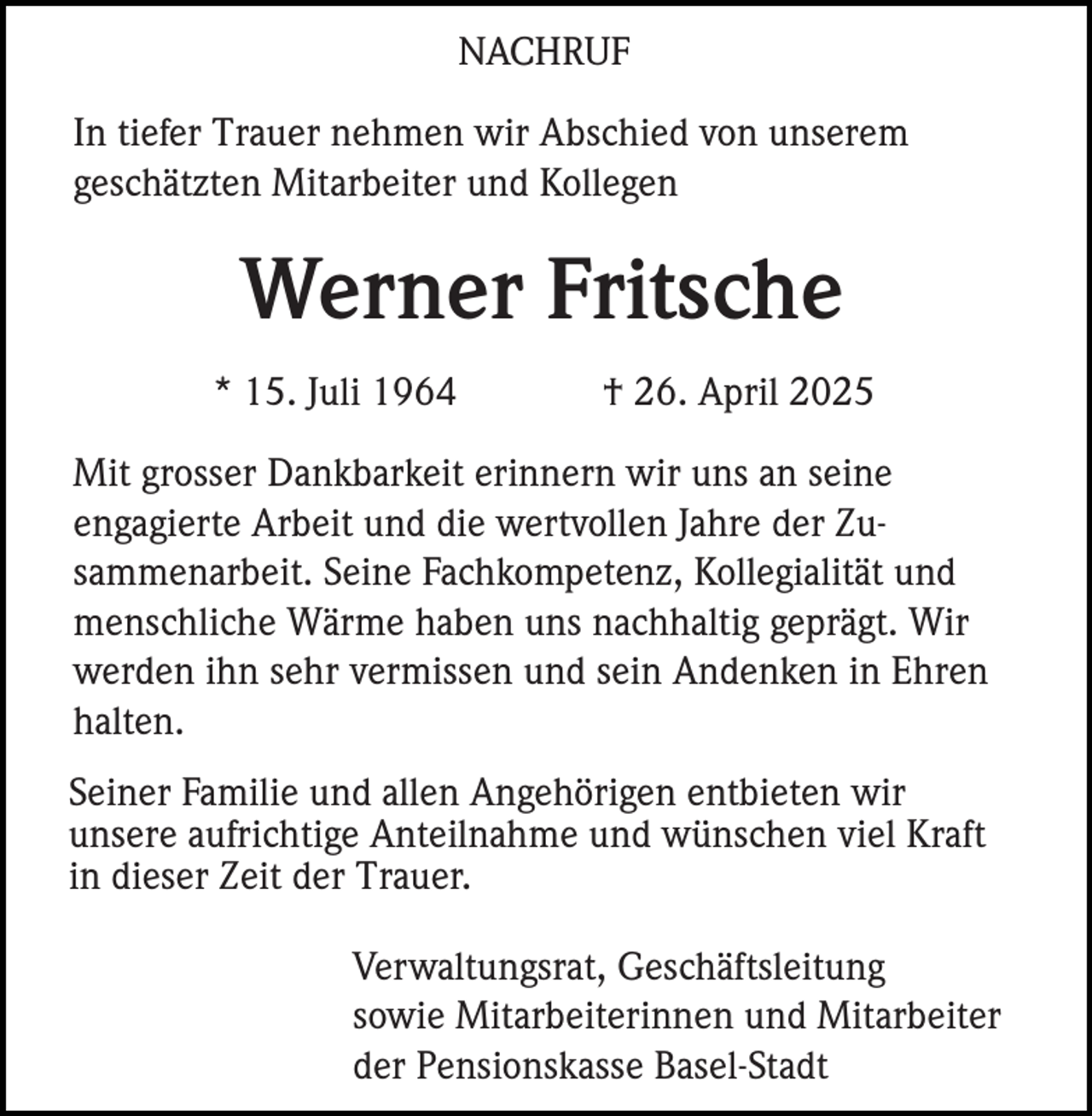 <p>NACHRUF<br />In tiefer Trauer nehmen wir Abschied von unserem<br />geschätzten Mitarbeiter und Kollegen</p><p>Werner Fritsche<br />* 15. Juli 1964</p><p>† 26. April 2025</p><p>Mit grosser Dankbarkeit erinnern wir uns an seine<br />engagierte Arbeit und die wertvollen Jahre der Zusammenarbeit. Seine Fachkompetenz, Kollegialität und<br />menschliche Wärme haben uns nachhaltig geprägt. Wir<br />werden ihn sehr vermissen und sein Andenken in Ehren<br />halten.<br />Seiner Familie und allen Angehörigen entbieten wir<br />unsere aufrichtige Anteilnahme und wünschen viel Kraft<br />in dieser Zeit der Trauer.<br />Verwaltungsrat, Geschäftsleitung<br />sowie Mitarbeiterinnen und Mitarbeiter<br />der Pensionskasse Basel-Stadt</p>