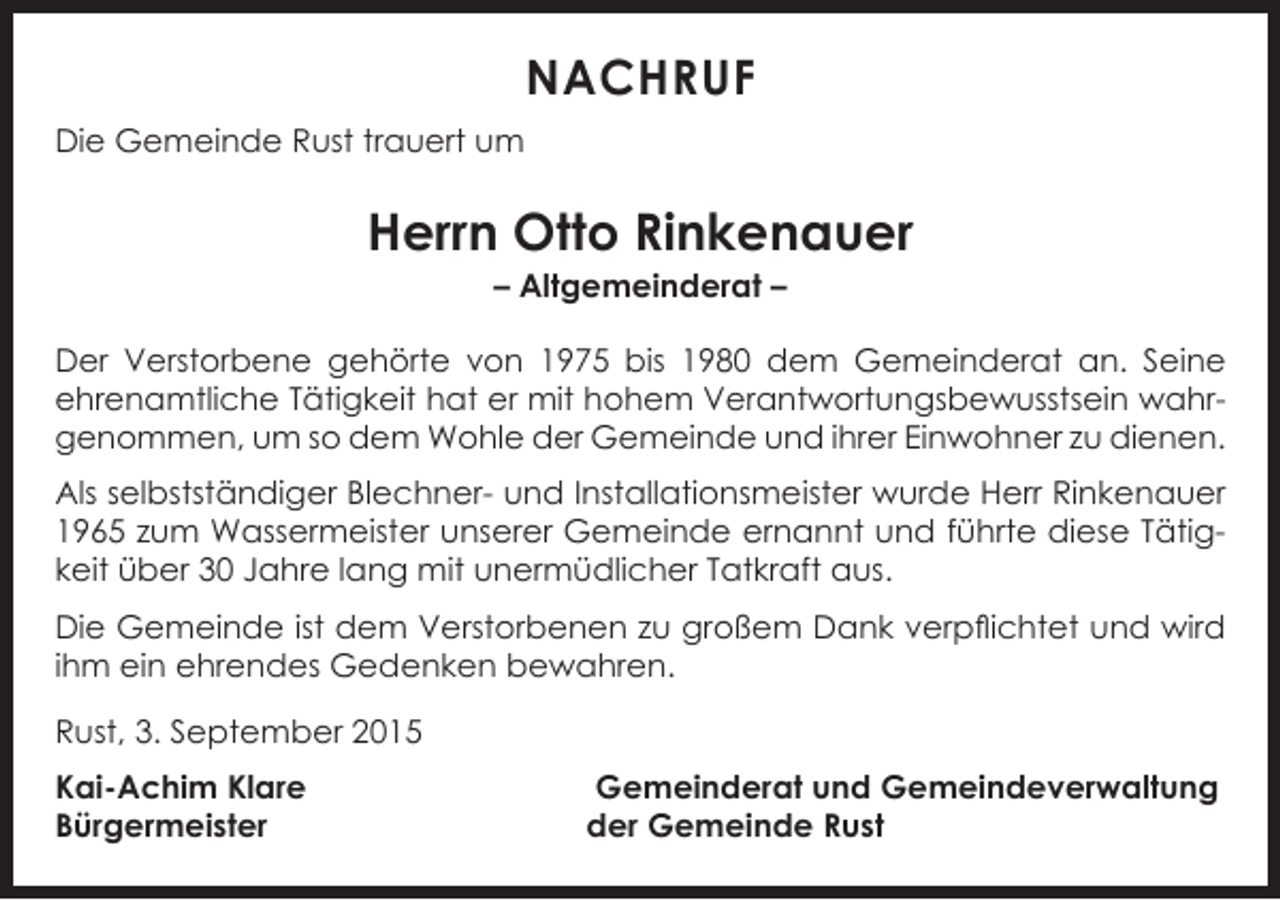 <p>NACHRUF<br />Die Gemeinde Rust trauert um</p><p>Herrn Otto Rinkenauer<br />– Altgemeinderat –</p><p>Der Verstorbene gehörte von 1975 bis 1980 dem Gemeinderat an. Seine<br />ehrenamtliche Tätigkeit hat er mit hohem Verantwortungsbewusstsein wahrgenommen, um so dem Wohle der Gemeinde und ihrer Einwohner zu dienen.<br />Als selbstständiger Blechner- und Installationsmeister wurde Herr Rinkenauer<br />1965 zum Wassermeister unserer Gemeinde ernannt und führte diese Tätigkeit über 30 Jahre lang mit unermüdlicher Tatkraft aus.<br />Die Gemeinde ist dem Verstorbenen zu großem Dank verpflichtet und wird<br />ihm ein ehrendes Gedenken bewahren.<br />Rust, 3. September 2015<br />Kai-Achim Klare<br />Bürgermeister</p><p>Gemeinderat und Gemeindeverwaltung<br />der Gemeinde Rust</p>