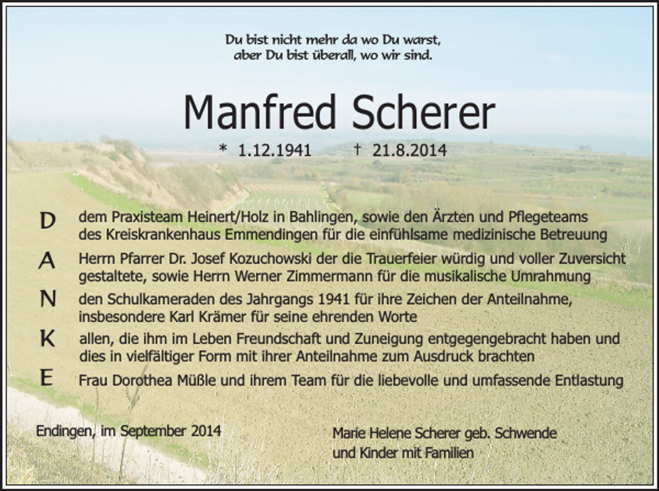 <p>Du bist nicht mehr da wo Du warst,<br />aber Du bist überall, wo wir sind.</p><p>Manfred Scherer<br />* 1.12.1941</p><p>D<br />A<br />N<br />K<br />E</p><p>† 21.8.2014</p><p>dem Praxisteam Heinert/Holz in Bahlingen, sowie den Ärzten und Pflegeteams<br />des Kreiskrankenhaus Emmendingen für die einfühlsame medizinische Betreuung<br />Herrn Pfarrer Dr. Josef Kozuchowski der die Trauerfeier würdig und voller Zuversicht<br />gestaltete, sowie Herrn Werner Zimmermann für die musikalische Umrahmung<br />den Schulkameraden des Jahrgangs 1941 für ihre Zeichen der Anteilnahme,<br />insbesondere Karl Krämer für seine ehrenden Worte<br />allen, die ihm im Leben Freundschaft und Zuneigung entgegengebracht haben und<br />dies in vielfältiger Form mit ihrer Anteilnahme zum Ausdruck brachten<br />Frau Dorothea Müßle und ihrem Team für die liebevolle und umfassende Entlastung</p><p>Endingen, im September 2014</p><p>Marie Helene Scherer geb. Schwende<br />und Kinder mit Familien</p>