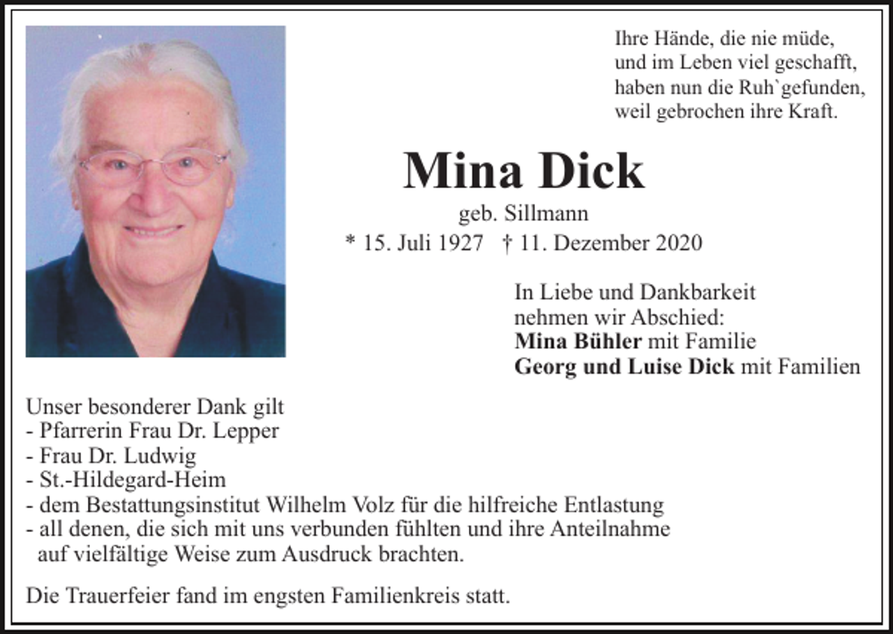 <p>Ihre Hände, die nie müde,<br />und im Leben viel geschafft,<br />haben nun die Ruh`gefunden,<br />weil gebrochen ihre Kraft.</p><p>Mina Dick<br />geb. Sillmann<br />* 15. Juli 1927 † 11. Dezember 2020<br />In Liebe und Dankbarkeit<br />nehmen wir Abschied:<br />Mina Bühler mit Familie<br />Georg und Luise Dick mit Familien<br />Unser besonderer Dank gilt<br />- Pfarrerin Frau Dr. Lepper<br />- Frau Dr. Ludwig<br />- St.-Hildegard-Heim<br />- dem Bestattungsinstitut Wilhelm Volz für die hilfreiche Entlastung<br />- all denen, die sich mit uns verbunden fühlten und ihre Anteilnahme<br />auf vielfältige Weise zum Ausdruck brachten.<br />Die Trauerfeier fand im engsten Familienkreis statt.</p>