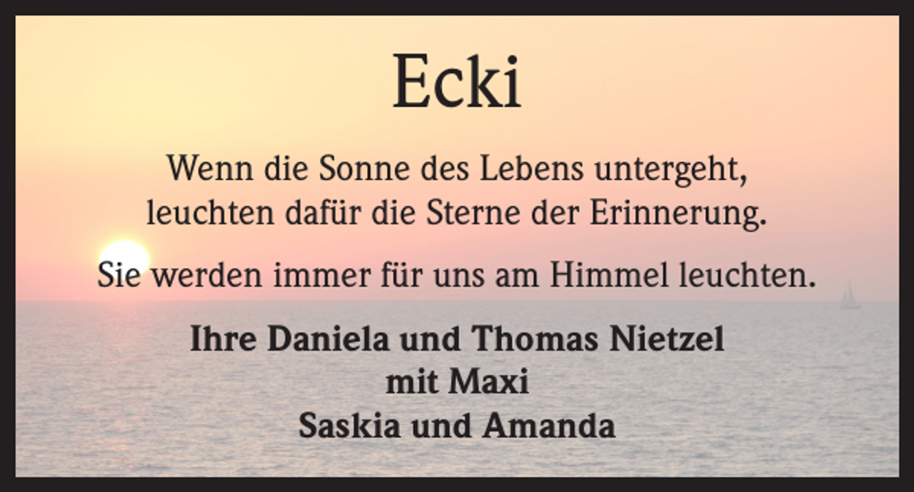 <p>Ecki<br />Wenn die Sonne des Lebens untergeht,<br />leuchten dafür die Sterne der Erinnerung.<br />Sie werden immer für uns am Himmel leuchten.<br />Ihre Daniela und Thomas Nietzel<br />mit Maxi<br />Saskia und Amanda</p>