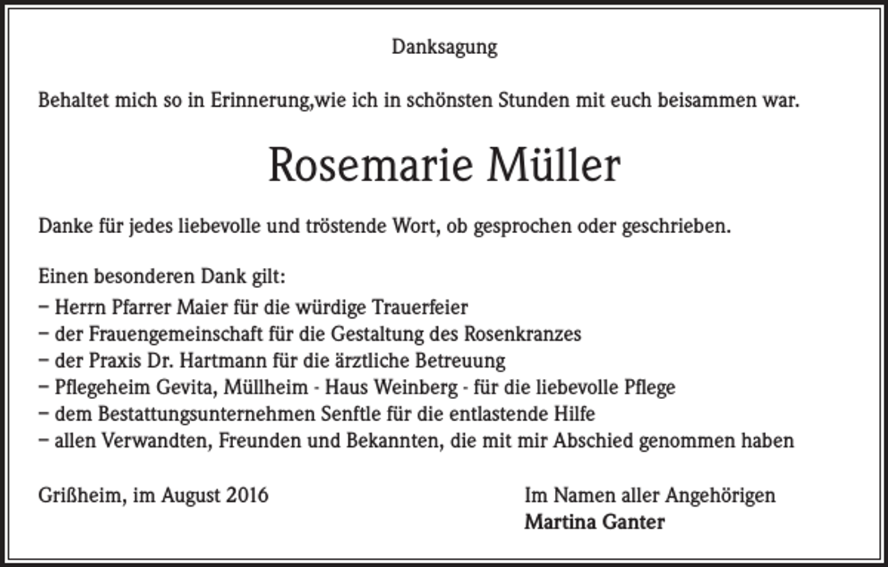 <p>Danksagung<br />Behaltet mich so in Erinnerung,wie ich in schönsten Stunden mit euch beisammen war.</p><p>Rosemarie Müller<br />Danke für jedes liebevolle und tröstende Wort, ob gesprochen oder geschrieben.<br />Einen besonderen Dank gilt:<br />– Herrn Pfarrer Maier für die würdige Trauerfeier<br />– der Frauengemeinschaft für die Gestaltung des Rosenkranzes<br />– der Praxis Dr. Hartmann für die ärztliche Betreuung<br />– Pflegeheim Gevita, Müllheim - Haus Weinberg - für die liebevolle Pflege<br />– dem Bestattungsunternehmen Senftle für die entlastende Hilfe<br />– allen Verwandten, Freunden und Bekannten, die mit mir Abschied genommen haben<br />Grißheim, im August 2016 Im Namen aller Angehörigen<br />Martina Ganter</p>