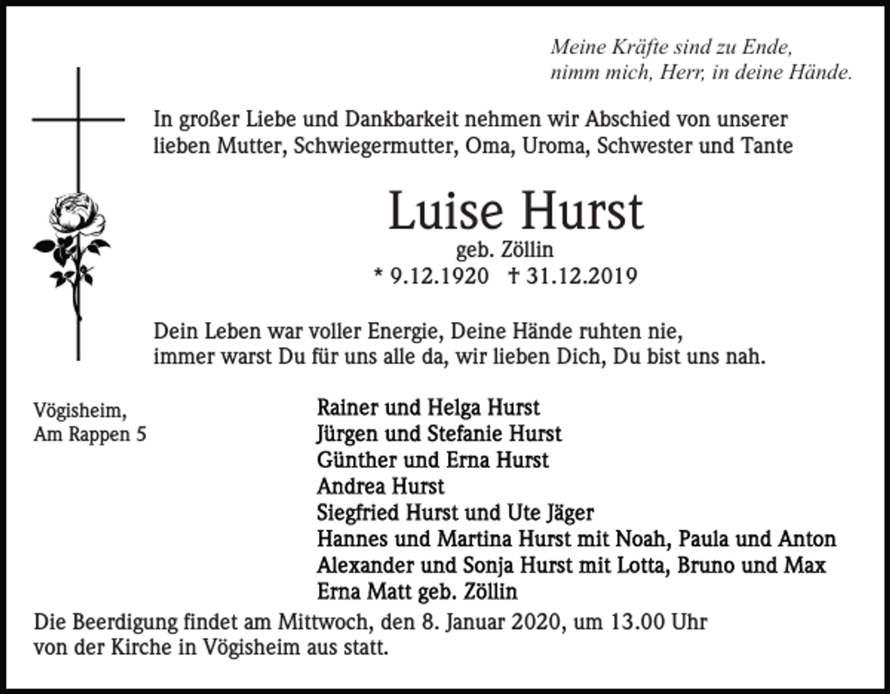 <p>Meine Kräfte sind zu Ende,<br />nimm mich, Herr, in deine Hände.<br />In großer Liebe und Dankbarkeit nehmen wir Abschied von unserer<br />lieben Mutter, Schwiegermutter, Oma, Uroma, Schwester und Tante</p><p>Luise Hurst<br />geb. Zöllin<br />* 9.12.1920 † 31.12.2019<br />Dein Leben war voller Energie, Deine Hände ruhten nie,<br />immer warst Du für uns alle da, wir lieben Dich, Du bist uns nah.<br />Vögisheim,<br />Am Rappen 5</p><p>Die Beerdigung findet am Mittwoch, den 8. Januar 2020, um 13.00 Uhr<br />von der Kirche in Vögisheim aus statt.</p>