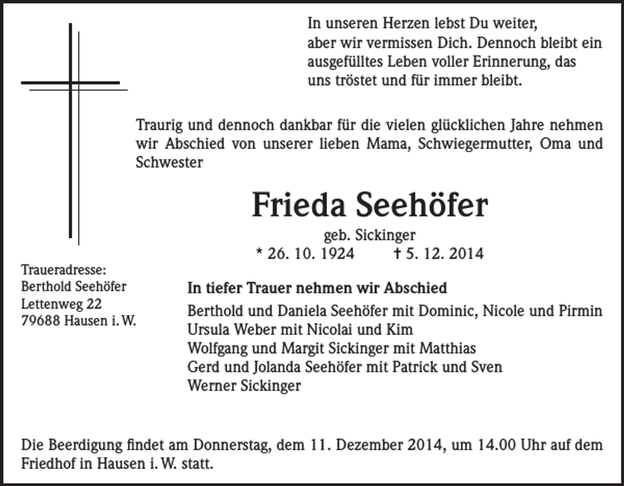 <p>In unseren Herzen lebst Du weiter,<br />aber wir vermissen Dich. Dennoch bleibt ein<br />ausgefülltes Leben voller Erinnerung, das<br />uns tröstet und für immer bleibt.</p><p>raurig und dennoch dankbar für die vielen glücklichen Jahre nehmen<br />T<br />wir Abschied von unserer lieben Mama, Schwiegermutter, Oma und<br />Schwester</p><p>Frieda Seehöfer<br />Traueradresse:</p><p>geb. Sickinger<br />* 26. 10. 1924<br />= 5. 12. 2014</p><p>Berthold Seehöfer</p><p>In tiefer Trauer nehmen wir Abschied<br />Lettenweg 22<br />Berthold und Daniela Seehöfer mit Dominic, Nicole und Pirmin<br />79688 Hausen i. W.<br />Ursula Weber mit Nicolai und Kim<br />Wolfgang und Margit Sickinger mit Matthias<br />Gerd und Jolanda Seehöfer mit Patrick und Sven<br />Werner Sickinger</p><p>Die Beerdigung findet am Donnerstag, dem 11. Dezember 2014, um 14.00 Uhr auf dem<br />Friedhof in Hausen i. W. statt.</p>
