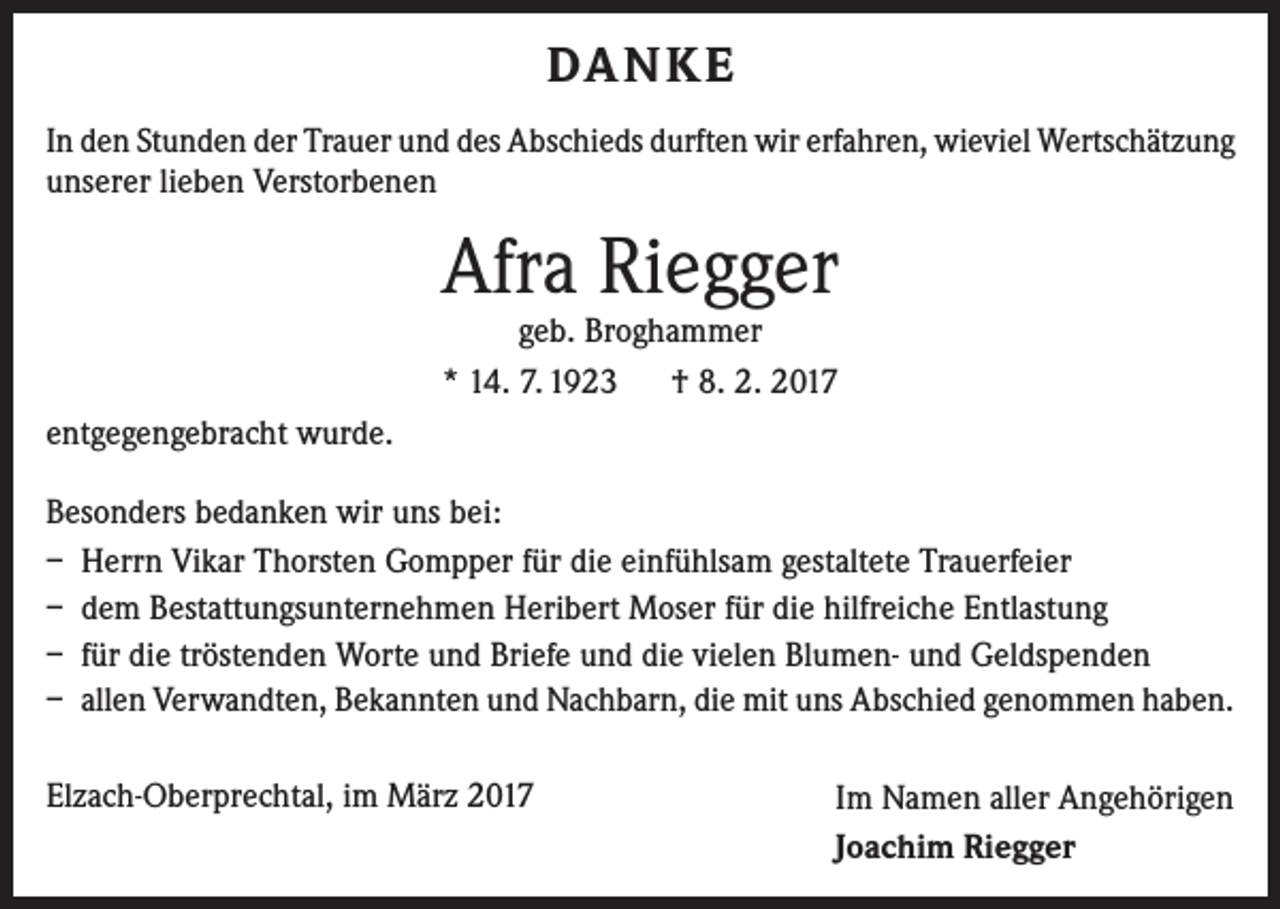 <p>DA N K E<br />In den Stunden der Trauer und des Abschieds durften wir erfahren, wieviel ­Wertschätzung<br />unserer lieben Verstorbenen</p><p>Afra Riegger<br />geb. Broghammer<br />* 14. 7. 1923 † 8. 2. 2017</p><p>entgegengebracht wurde.<br />Besonders bedanken wir uns bei:<br />– Herrn Vikar Thorsten Gompper für die einfühlsam gestaltete Trauerfeier<br />– dem Bestattungsunternehmen Heribert Moser für die hilfreiche Entlastung<br />– für die tröstenden Worte und Briefe und die vielen Blumen- und Geldspenden<br />– allen Verwandten, Bekannten und Nachbarn, die mit uns Abschied genommen haben.<br />Elzach-Oberprechtal, im März 2017</p><p>Im Namen aller Angehörigen<br />Joachim Riegger</p>