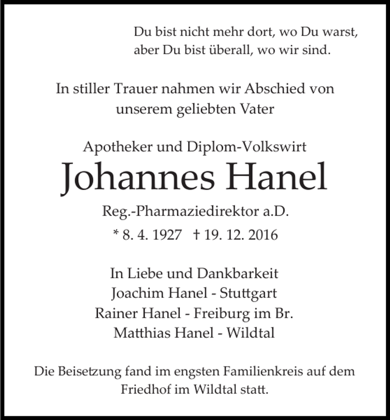<p>Du bist nicht mehr dort, wo Du warst,<br />aber Du bist überall, wo wir sind.</p><p>In stiller Trauer nahmen wir Abschied von<br />unserem geliebten Vater<br />Apotheker und Diplom­Volkswirt</p><p>Johannes Hanel<br />Reg.­Pharmaziedirektor a.D.<br />* 8. 4. 1927 † 19. 12. 2016<br />In Liebe und Dankbarkeit<br />Joachim Hanel ­ Stu�gart<br />Rainer Hanel ­ Freiburg im Br.<br />Ma�hias Hanel ­ Wildtal<br />Die Beise�ung fand im engsten Familienkreis auf dem<br />Friedhof im Wildtal sta�.</p>