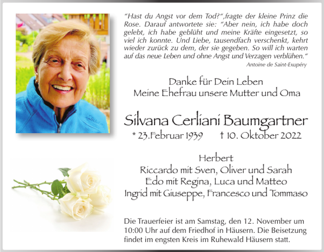 <p>“Hast du Angst vor dem Tod?“,fragte der kleine Prinz die<br />Rose. Darauf antwortete sie: “Aber nein, ich habe doch<br />gelebt, ich habe geblüht und meine Kräfte eingesetzt, so<br />viel ich konnte. Und Liebe, tausendfach verschenkt, kehrt<br />wieder zurück zu dem, der sie gegeben. So will ich warten<br />auf das neue Leben und ohne Angst und Verzagen verblühen.“<br />Antoine de Saint-Exupéry</p><p>Danke für Dein Leben<br />Meine Ehefrau unsere Mutter und Oma</p><p>Silvana Cerliani Baumgartner<br />* 23.Februar 1939</p><p>† 10. Oktober 2022</p><p>Herbert<br />Riccardo mit Sven, Oliver und Sarah<br />Edo mit Regina, Luca und Matteo<br />Ingrid mit Giuseppe, Francesco und Tommaso<br />Die Trauerfeier ist am Samstag, den 12. November um<br />10:00 Uhr auf dem Friedhof in Häusern. Die Beisetzung<br />findet im engsten Kreis im Ruhewald Häusern statt.</p>