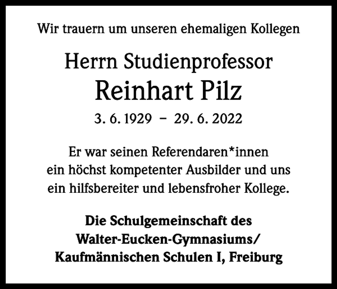 <p>Wir trauern um unseren ehemaligen Kollegen</p><p>Herrn Studienprofessor</p><p>Reinhart Pilz</p><p>3. 6. 1929 – 29. 6. 2022<br />Er war seinen Referendaren*innen<br />ein höchst kompetenter Ausbilder und uns<br />ein hilfsbereiter und lebensfroher Kollege.<br />Die Schulgemeinschaft des<br />Walter-Eucken-Gymnasiums/<br />Kaufmännischen Schulen I, Freiburg</p>
