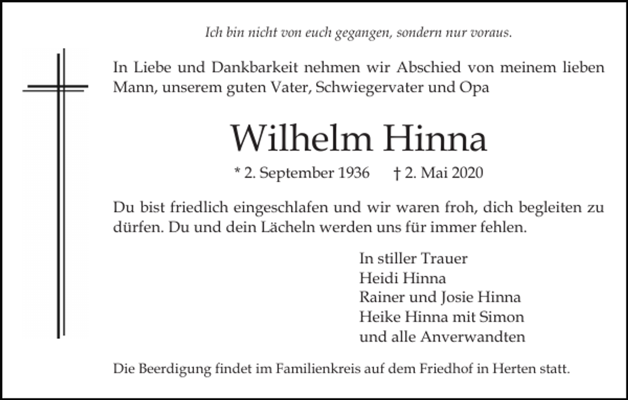<p>Ich bin nicht von euch gegangen, sondern nur voraus.</p><p>In Liebe und Dankbarkeit nehmen wir Abschied von meinem lieben<br />Mann, unserem guten Vater, Schwiegervater und Opa</p><p>Wilhelm Hinna<br />* 2. September 1936</p><p>† 2. Mai 2020</p><p>Du bist friedlich eingeschlafen und wir waren froh, dich begleiten zu<br />dürfen. Du und dein Lächeln werden uns für immer fehlen.<br />In stiller Trauer<br />Heidi Hinna<br />Rainer und Josie Hinna<br />Heike Hinna mit Simon<br />und alle Anverwandten<br />Die Beerdigung findet im Familienkreis auf dem Friedhof in Herten statt.</p>
