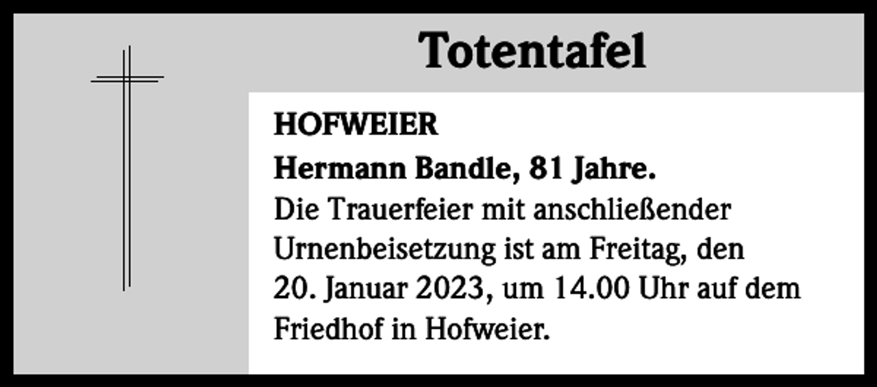 <p>Totentafel<br />Totentafel<br />HOFWEIER<br />Hermann Bandle, 81 Jahre.<br />Die Trauerfeier mit anschließender<br />Urnenbeisetzung ist am Freitag, den<br />20. Januar 2023, um 14.00 Uhr auf dem<br />Friedhof in Hofweier.</p>