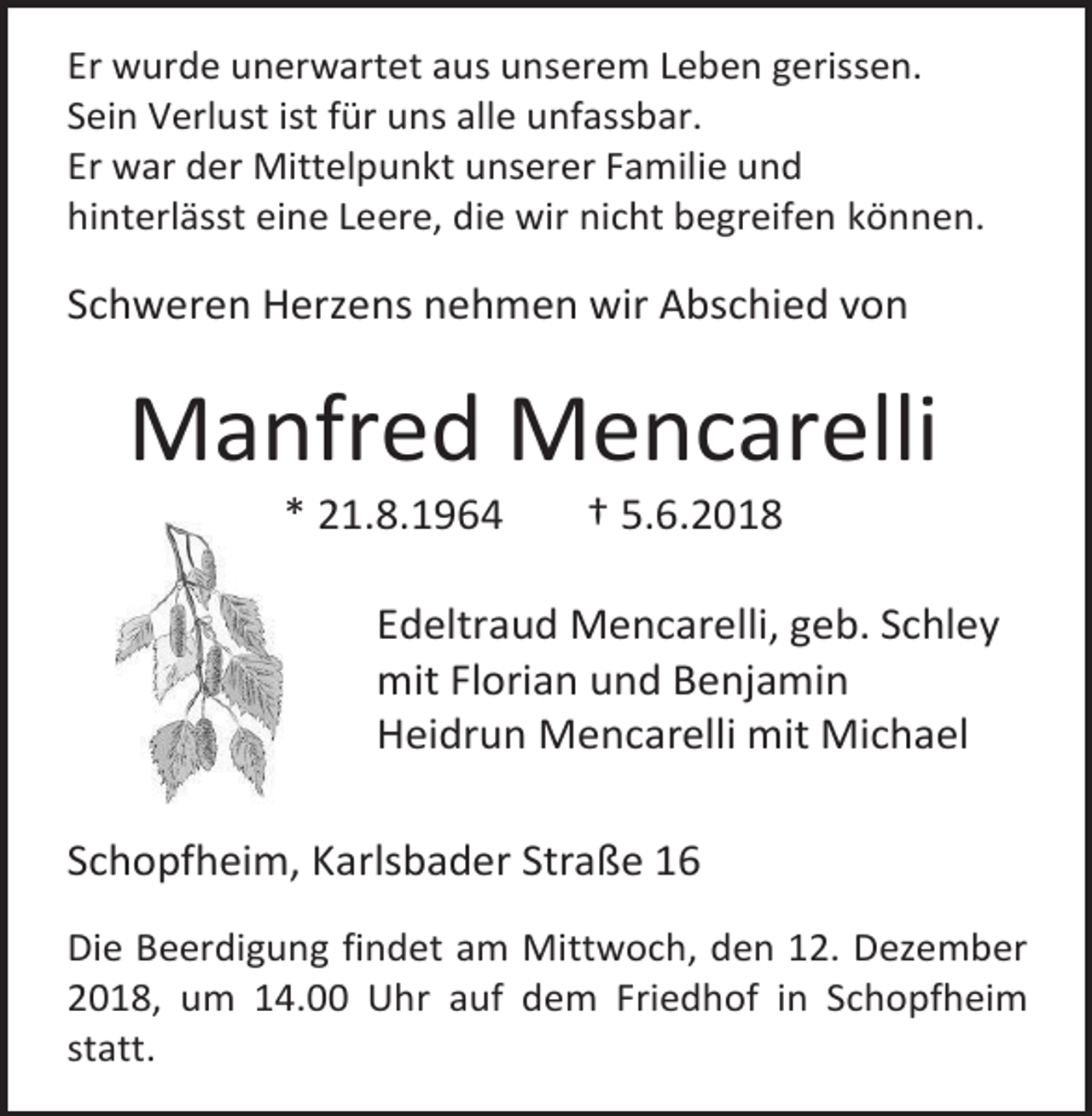 <p>Er wurde unerwartet aus unserem Leben gerissen.<br />Sein Verlust ist für uns alle unfassbar.<br />Er war der Mittelpunkt unserer Familie und<br />hinterlässt eine Leere, die wir nicht begreifen können.</p><p>Schweren Herzens nehmen wir Abschied von</p><p>Manfred Mencarelli<br />* 21.8.1964</p><p>† 5.6.2018</p><p>Edeltraud Mencarelli, geb. Schley<br />mit Florian und Benjamin<br />Heidrun Mencarelli mit Michael<br />Schopfheim, Karlsbader Straße 16<br />Die Beerdigung findet am Mittwoch, den 12. Dezember<br />2018, um 14.00 Uhr auf dem Friedhof in Schopfheim<br />statt.</p>