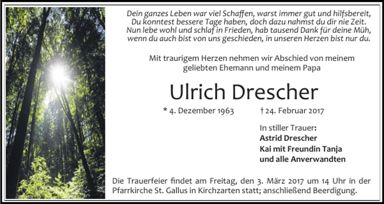 <p>Dein ganzes Leben war viel Schaffen, warst immer gut und hilfsbereit,<br />Du konntest bessere Tage haben, doch dazu nahmst du dir nie Zeit.<br />Nun lebe wohl und schlaf in Frieden, hab tausend Dank für deine Müh,<br />wenn du auch bist von uns geschieden, in unseren Herzen bist nur du.<br />Mit traurigem Herzen nehmen wir Abschied von meinem<br />geliebten Ehemann und meinem Papa</p><p>Ulrich Drescher</p><p>* 4. Dezember 1963</p><p>† 24. Februar 2017</p><p>In stiller Trauer:<br />Astrid Drescher<br />Kai mit Freundin Tanja<br />und alle Anverwandten<br />Die Trauerfeier findet am Freitag, den 3. März 2017 um 14 Uhr in der<br />Pfarrkirche St. Gallus in Kirchzarten statt; anschließend Beerdigung.</p>