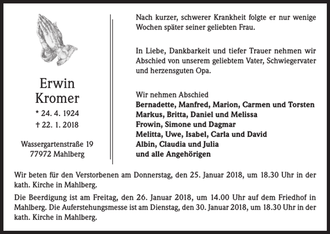 <p>Nach kurzer, schwerer Krankheit folgte er nur wenige<br />Wochen später seiner geliebten Frau.</p><p>Erwin<br />Kromer<br />* 24. 4. 1924<br />† 22. 1. 2018<br />Wassergartenstraße 19<br />77972 Mahlberg</p><p>In Liebe, Dankbarkeit und tiefer Trauer nehmen wir<br />Abschied von unserem geliebtem Vater, Schwiegervater<br />und herzensguten Opa.<br />Wir nehmen Abschied<br />Bernadette, Manfred, Marion, Carmen und Torsten<br />Markus, Britta, Daniel und Melissa<br />Frowin, Simone und Dagmar<br />Melitta, Uwe, Isabel, Carla und David<br />Albin, Claudia und Julia<br />und alle Angehörigen</p><p>Wir beten für den Verstorbenen am Donnerstag, den 25. Januar 2018, um 18.30 Uhr in der<br />kath. Kirche in Mahlberg.<br />Die Beerdigung ist am Freitag, den 26. Januar 2018, um 14.00 Uhr auf dem Friedhof in<br />Mahlberg. Die Auferstehungsmesse ist am Dienstag, den 30. Januar 2018, um 18.30 Uhr in der<br />kath. Kirche in Mahlberg.</p>