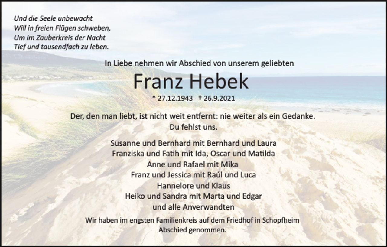 <p>Und die Seele unbewacht<br />Will in freien Flügen schweben,<br />Um im Zauberkreis der Nacht<br />Tief und tausendfach zu leben.</p><p>In Liebe nehmen wir Abschied von unserem geliebten</p><p>Franz Hebek<br />* 27.12.1943 † 26.9.2021</p><p>Der, den man liebt, ist nicht weit entfernt: nie weiter als ein Gedanke.<br />Du fehlst uns.<br />Susanne und Bernhard mit Bernhard und Laura<br />Franziska und Fatih mit Ida, Oscar und Matilda<br />Anne und Rafael mit Mika<br />Franz und Jessica mit Raúl und Luca<br />Hannelore und Klaus<br />Heiko und Sandra mit Marta und Edgar<br />und alle Anverwandten<br />Wir haben im engsten Familienkreis auf dem Friedhof in Schopfheim<br />Abschied genommen.</p>