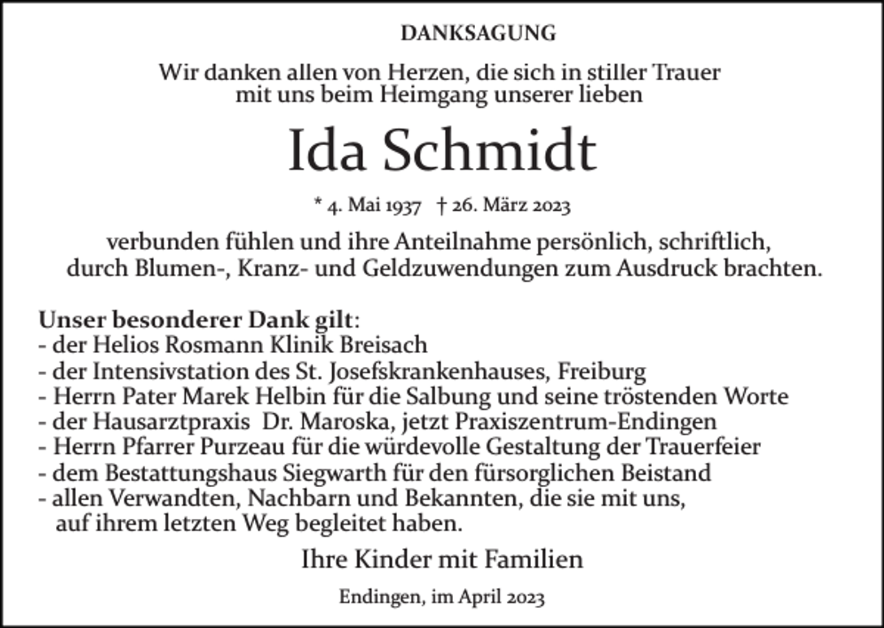 <p>DANKSAGUNG</p><p>Wir danken allen von Herzen, die sich in stiller Trauer<br />mit uns beim Heimgang unserer lieben</p><p>Ida Schmidt<br />* 4. Mai 1937 † 26. März 2023</p><p>verbunden fühlen und ihre Anteilnahme persönlich, schriftlich,<br />durch Blumen­, Kranz­ und Geldzuwendungen zum Ausdruck brachten.<br />Unser besonderer Dank gilt:<br />­ der Helios Rosmann Klinik Breisach<br />­ der Intensivstation des St. Josefskrankenhauses, Freiburg<br />­ Herrn Pater Marek Helbin für die Salbung und seine tröstenden Worte<br />­ der Hausarztpraxis Dr. Maroska, jetzt Praxiszentrum­Endingen<br />­ Herrn Pfarrer Purzeau für die würdevolle Gestaltung der Trauerfeier<br />­ dem Bestattungshaus Siegwarth für den fürsorglichen Beistand<br />­ allen Verwandten, Nachbarn und Bekannten, die sie mit uns,<br />auf ihrem letzten Weg begleitet haben.</p><p>Ihre Kinder mit Familien<br />Endingen, im April 2023</p>