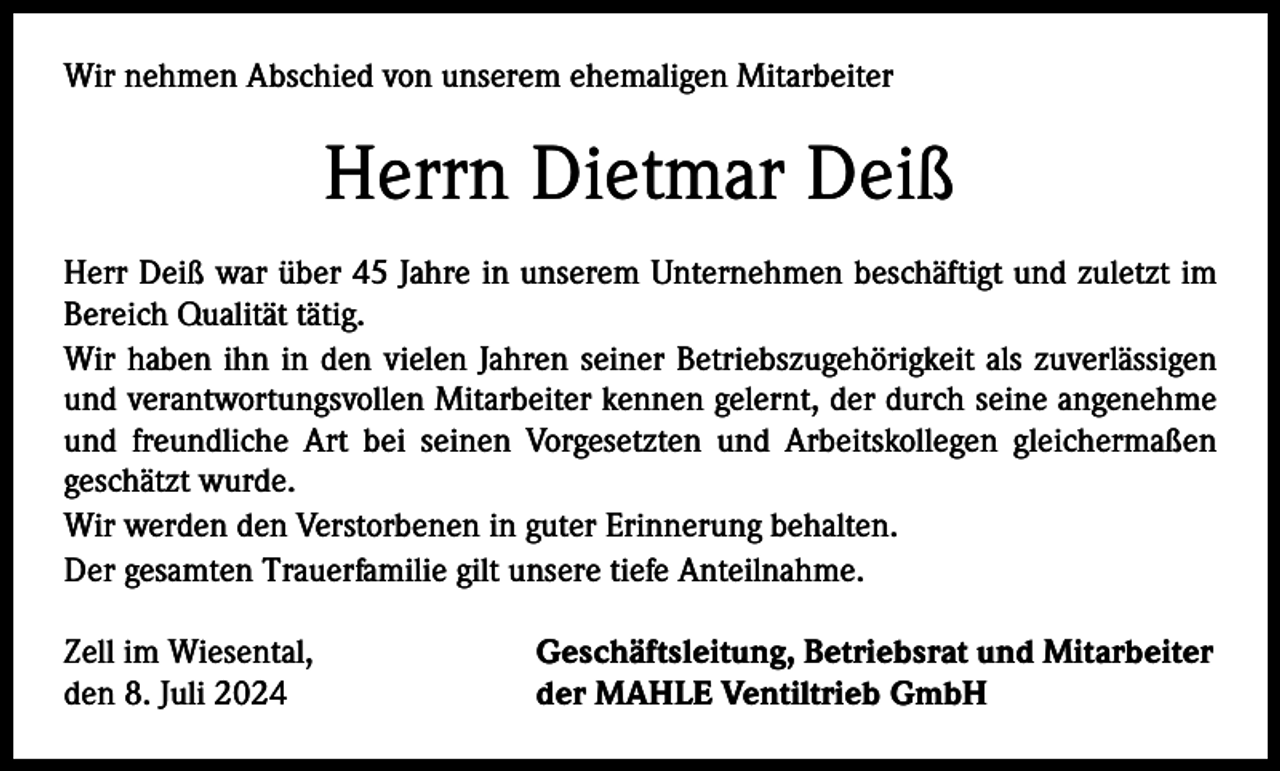 <p>Wir nehmen Abschied von unserem ehemaligen Mitarbeiter</p><p>Herrn Dietmar Deiß<br />Herr Deiß war über 45 Jahre in unserem Unternehmen beschäftigt und zuletzt im<br />Bereich Qualität tätig.<br />Wir haben ihn in den vielen Jahren seiner Betriebszugehörigkeit als zuverlässigen<br />und verantwortungsvollen Mitarbeiter kennen gelernt, der durch seine angenehme<br />und freundliche Art bei seinen Vorgesetzten und Arbeitskollegen gleichermaßen<br />geschätzt wurde.<br />Wir werden den Verstorbenen in guter Erinnerung behalten.<br />Der gesamten Trauerfamilie gilt unsere tiefe Anteilnahme.<br />Zell im Wiesental,<br />den 8. Juli 2024</p><p>Geschäftsleitung, Betriebsrat und Mitarbeiter<br />der MAHLE Ventiltrieb GmbH</p>
