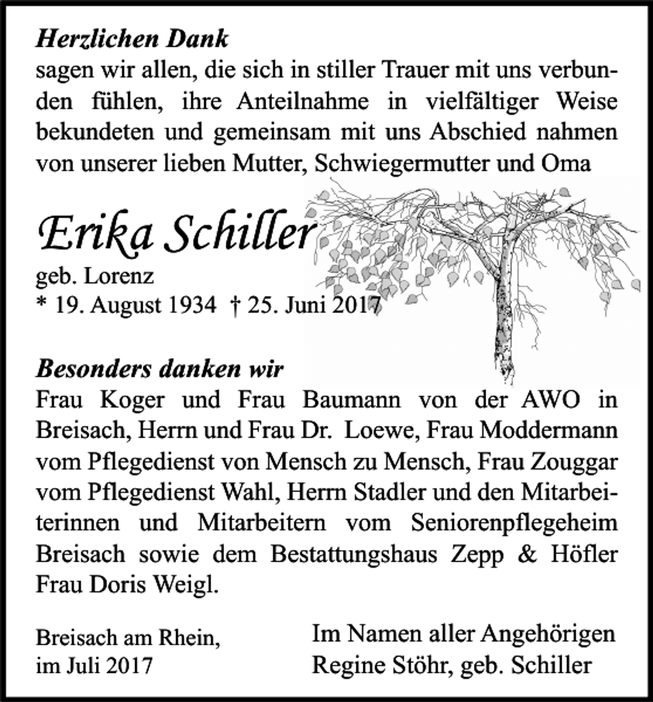 <p>HHerzlichen<br />erzli c h e n DDank<br />ank</p><p>s a g e n wir<br />sagen<br />wir allen,<br />all e n, die<br />di e si<br />sich<br />c h iinn still<br />stiller<br />er Trauer<br />Tr a u er mit<br />mit uns<br />u ns verbunv er b u n dden<br />e n ffühlen,<br />ü hl e n, iihre<br />hr e Anteilnahme<br />A nt eil n a h m e iin<br />n vi<br />elf älti g er Weise<br />Weis e<br />vielfältiger<br />bbekundeten<br />e k u n d et e n uund<br />n d ggemeinsam<br />e m ei ns a m mit<br />mit uuns<br />ns Abschied<br />A bs c hi e d nnahmen<br />a h me n<br />vvon<br />o n uunserer<br />ns er er lilieben<br />e b e n Mutter,<br />M utt er, Schwiegermutter<br />S c h wi e g er m utt er uund<br />n d Oma<br />O ma</p><p>Erika<br />Eri<br />k a ScSchiller<br />hiller</p><p>ggeb.<br />e b. Lorenz<br />L or e n z<br />** 119.<br />9. August<br />A u g ust 11934<br />9 3 4 †† 225.<br />5. JJuni<br />u ni 22</p><p>BBesonders<br />es o n d ers ddanken<br />a n k e n wir<br />wir</p><p>Fr a u Koger<br />Frau<br />K o g er uund<br />n d Fr<br />Frau<br />a u Baumann<br />B a u m a n n vvon<br />o n dder<br />er AWO<br />A W O iin<br />n<br />Breisach,<br />Frau<br />Br<br />eis a c h, Herrn<br />H err n uund<br />n d Fr<br />a u Dr.<br />Dr. LLoewe,<br />o e w e, FrFrau<br />a u Moddermann<br />M o d d er m a n n<br />vvom<br />o m Pflegedienst<br />Pfl e g e di e nst vvon<br />o n Mensch<br />M e ns c h zzu<br />u Mensch,<br />M e ns c h, Frau<br />Fr a u Zouggar<br />Z o u g g ar<br />vvom<br />o m Pflegedienst<br />Pfl e g e di e nst Wahl,<br />Wa hl, Herrn<br />H err n Stadler<br />St a dl er uund<br />n d dden<br />e n MitarbeiMit ar b ei tterinnen<br />eri n n e n und<br />u n d Mitarbeitern<br />Mit ar b eit er n vom<br />v o m Seniorenpflegeheim<br />S e ni or e n pfl e g e h ei m<br />Breisach<br />Br<br />eis a c h ssowie<br />o wi e ddem<br />e m BBestattungshaus<br />est att u n gs h a us ZZepp<br />epp &amp;<br />&amp; Höfler<br />H öfl er<br />Frau<br />Fr<br />a u Doris<br />D oris Weigl.<br />Wei gl.<br />Br eis a c h aam<br />Breisach<br />m RRhein,<br />h ei n,<br />iimm Juli<br />J uli</p><p>I m Namen<br />Im<br />N a m e n aller<br />all er Angehörigen<br />A n g e h öri g e n<br />RRegine<br />e gi n e StStöhr,<br />ö hr, ggeb.<br />e b. SSchiller<br />c hill er</p>