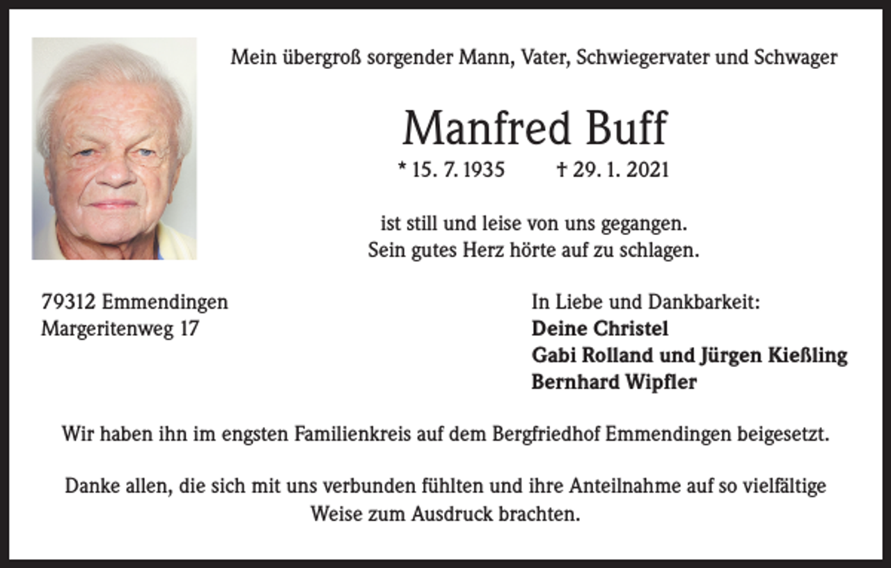 <p>Mein übergroß sorgender Mann, Vater, Schwiegervater und Schwager</p><p>Manfred Buff<br />* 15. 7. 1935</p><p>† 29. 1. 2021</p><p>ist still und leise von uns gegangen.<br />Sein gutes Herz hörte auf zu schlagen.<br />79312 Emmendingen<br />In Liebe und Dankbarkeit:<br />Margeritenweg 17 Deine Christel<br />Gabi Rolland und Jürgen Kießling<br />Bernhard Wipfler<br />Wir haben ihn im engsten Familienkreis auf dem Bergfriedhof Emmendingen beigesetzt.<br />Danke allen, die sich mit uns verbunden fühlten und ihre Anteilnahme auf so vielfältige<br />Weise zum Ausdruck brachten.</p>