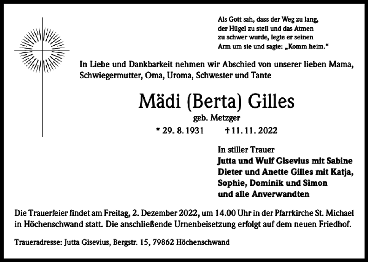 <p>Als Gott sah, dass der Weg zu lang,<br />der Hügel zu steil und das Atmen<br />zu schwer wurde, legte er seinen<br />Arm um sie und sagte: „Komm heim.“</p><p>In Liebe und Dankbarkeit nehmen wir Abschied von unserer lieben Mama,<br />Schwiegermutter, Oma, Uroma, Schwester und Tante</p><p>Mädi (Berta) Gilles<br />geb. Metzger<br />* 29. 8. 1931<br />† 11. 11. 2022</p><p>In stiller Trauer<br />Jutta und Wulf Gisevius mit Sabine<br />Dieter und Anette Gilles mit Katja,<br />Sophie, Dominik und Simon<br />und alle Anverwandten<br />Die Trauerfeier findet am Freitag, 2. Dezember 2022, um 14.00 Uhr in der Pfarrkirche St. Michael<br />in Höchenschwand statt. Die anschließende Urnenbeisetzung erfolgt auf dem neuen Friedhof.<br />Traueradresse: Jutta Gisevius, Bergstr. 15, 79862 Höchenschwand</p>