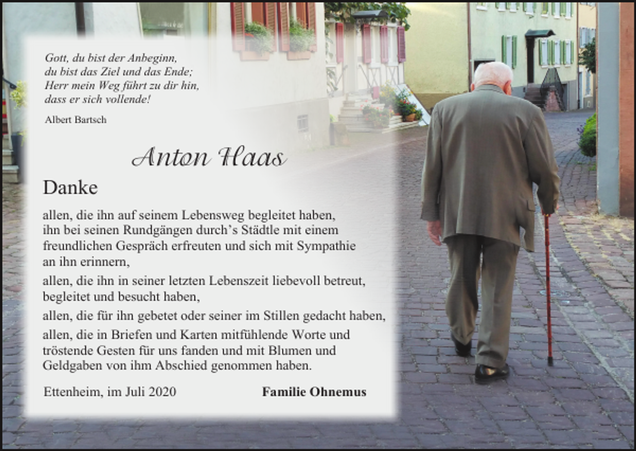 <p>Gott, du bist der Anbeginn,<br />du bist das Ziel und das Ende;<br />Herr mein Weg führt zu dir hin,<br />dass er sich vollende!<br />Albert Bartsch</p><p>Anton Haas<br />Danke<br />allen, die ihn auf seinem Lebensweg begleitet haben,<br />ihn bei seinen Rundgängen durch’s Städtle mit einem<br />freundlichen Gespräch erfreuten und sich mit Sympathie<br />an ihn erinnern,<br />allen, die ihn in seiner letzten Lebenszeit liebevoll betreut,<br />begleitet und besucht haben,<br />allen, die für ihn gebetet oder seiner im Stillen gedacht haben,<br />allen, die in Briefen und Karten mitfühlende Worte und<br />tröstende Gesten für uns fanden und mit Blumen und<br />Geldgaben von ihm Abschied genommen haben.<br />Ettenheim, im Juli 2020</p><p>Familie Ohnemus</p>