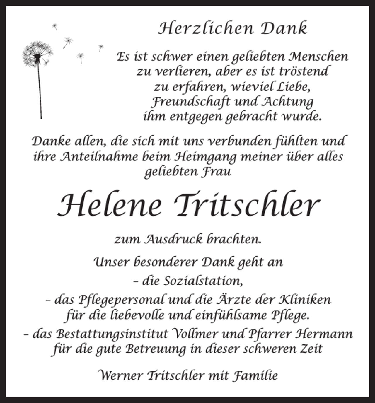 <p>Herzlichen Dank<br />Es ist schwer einen geliebten Menschen<br />zu verlieren, aber es ist tröstend<br />zu erfahren, wieviel Liebe,<br />Freundschaft und Achtung<br />ihm entgegen gebracht wurde.<br />Danke allen, die sich mit uns verbunden fühlten und<br />ihre Anteilnahme beim Heimgang meiner über alles<br />geliebten Frau</p><p>Helene Tritschler<br />zum Ausdruck brachten.<br />Unser besonderer Dank geht an<br />– die Sozialstation,<br />– das Pflegepersonal und die Ärzte der Kliniken<br />für die liebevolle und einfühlsame Pflege.<br />– das Bestattungsinstitut Vollmer und Pfarrer Hermann<br />für die gute Betreuung in dieser schweren Zeit<br />Werner Tritschler mit Familie</p>