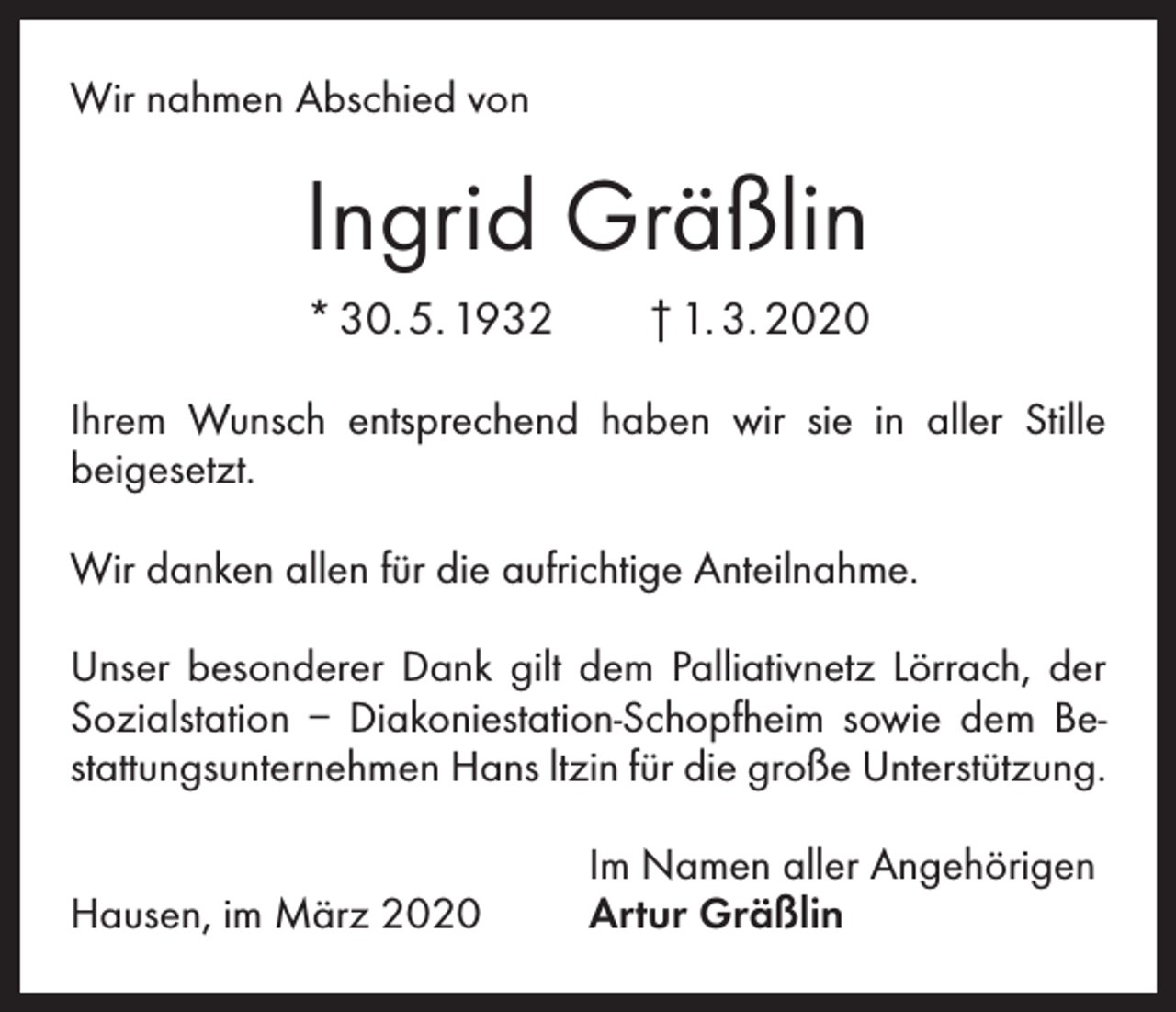 <p>Wir nahmen Abschied von</p><p>Ingrid Gräßlin<br />* 30. 5. 1932 † 1. 3. 2020<br />Ihrem Wunsch entsprechend haben wir sie in aller Stille<br />beigesetzt.<br />Wir danken allen für die aufrichtige Anteilnahme.<br />Unser besonderer Dank gilt dem Palliativnetz Lörrach, der<br />Sozialstation – Diakoniestation-Schopfheim sowie dem Bestattungsunternehmen Hans ltzin für die große Unter­stützung.</p><p>Hausen, im März 2020</p><p>Im Namen aller Angehörigen<br />Artur Gräßlin</p>
