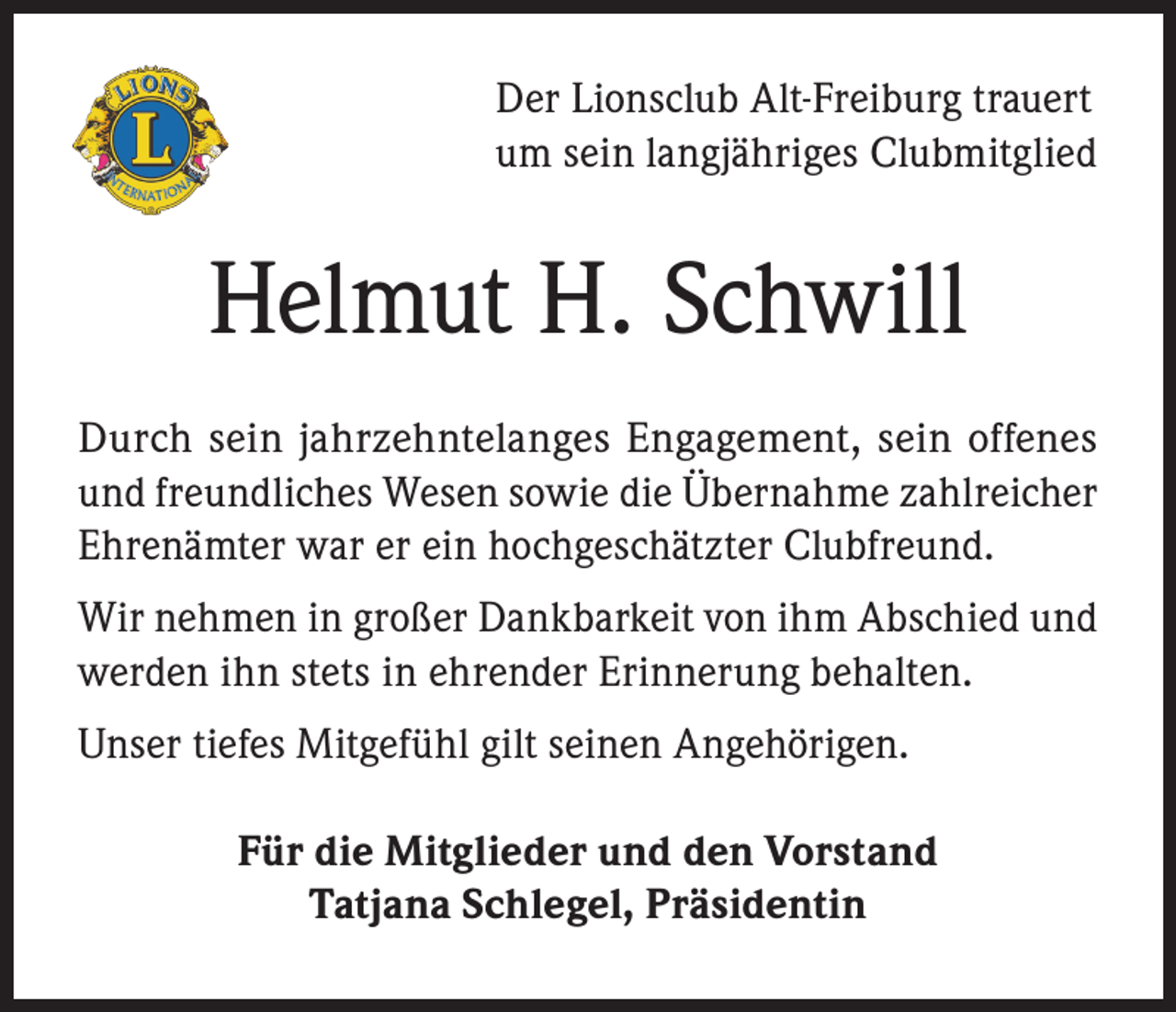 <p>Der Lionsclub Alt-Freiburg trauert<br />um sein langjähriges Clubmitglied</p><p>Helmut H. Schwill<br />Durch sein jahrzehntelanges Engagement, sein offenes<br />und freundliches Wesen sowie die Übernahme zahlreicher<br />Ehrenämter war er ein hochgeschätzter Clubfreund.<br />Wir nehmen in großer Dankbarkeit von ihm Abschied und<br />werden ihn stets in ehrender Erinnerung behalten.<br />Unser tiefes Mitgefühl gilt seinen Angehörigen.<br />Für die Mitglieder und den Vorstand<br />Tatjana Schlegel, Präsidentin</p>