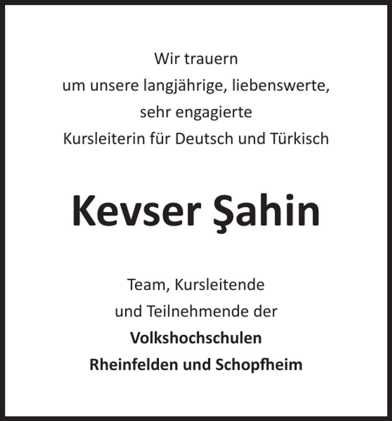 <p>Wir trauern<br />um unsere langjährige, liebenswerte,<br />sehr engagierte<br />Kursleiterin für Deutsch und Türkisch</p><p>Kevser Şahin<br />Team, Kursleitende<br />und Teilnehmende der<br />Volkshochschulen<br />Rheinfelden und Schopfheim</p>