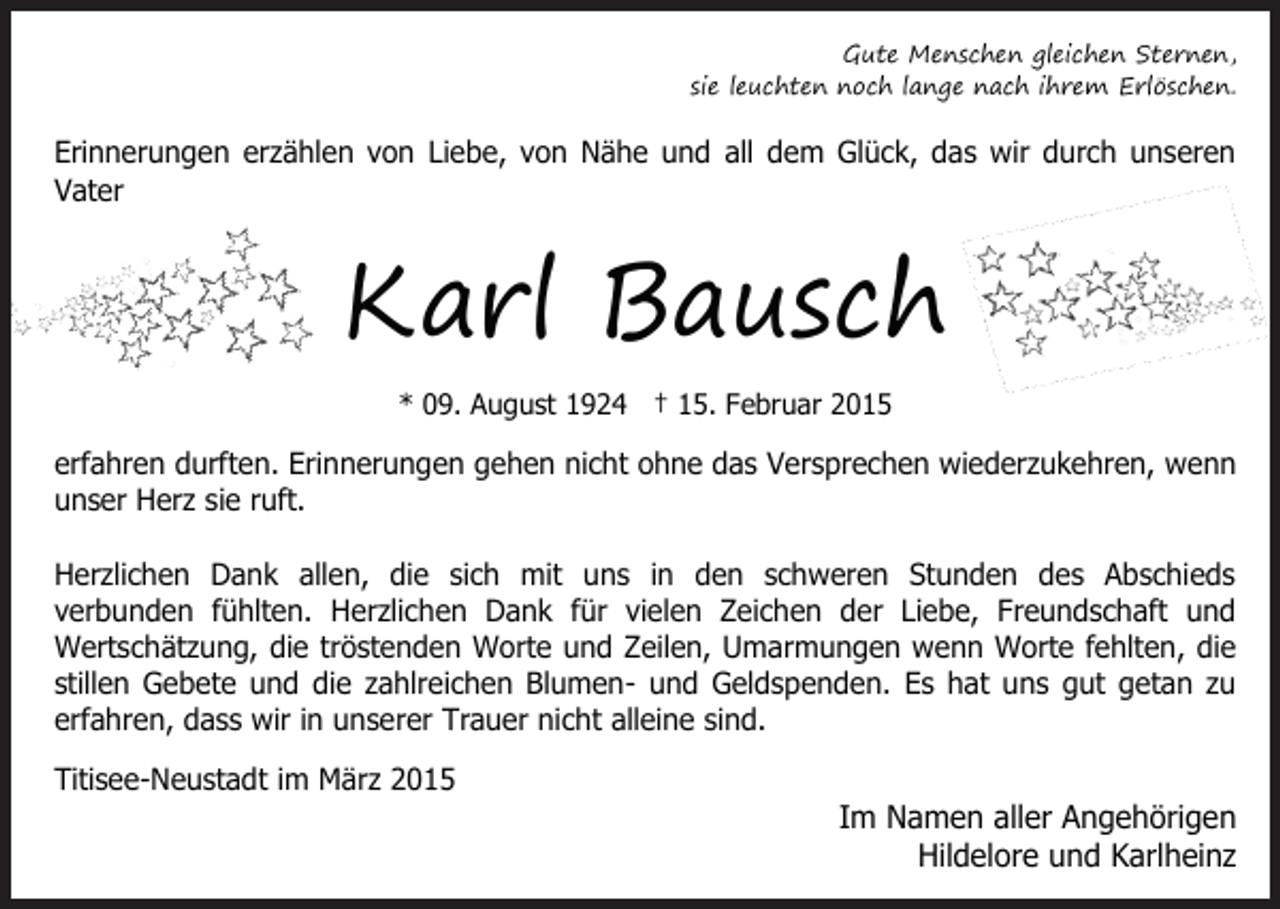 <p>Gute Menschen gleichen Sternen,<br />sie leuchten noch lange nach ihrem Erlöschen.</p><p>Erinnerungen erzählen von Liebe, von Nähe und all dem Glück, das wir durch unseren<br />Vater</p><p>Karl Bausch<br />* 09. August 1924 † 15. Februar 2015</p><p>erfahren durften. Erinnerungen gehen nicht ohne das Versprechen wiederzukehren, wenn<br />unser Herz sie ruft.<br />Herzlichen Dank allen, die sich mit uns in den schweren Stunden des Abschieds<br />verbunden fühlten. Herzlichen Dank für vielen Zeichen der Liebe, Freundschaft und<br />Wertschätzung, die tröstenden Worte und Zeilen, Umarmungen wenn Worte fehlten, die<br />stillen Gebete und die zahlreichen Blumen- und Geldspenden. Es hat uns gut getan zu<br />erfahren, dass wir in unserer Trauer nicht alleine sind.<br />Titisee-Neustadt im März 2015</p><p>Im Namen aller Angehörigen<br />Hildelore und Karlheinz</p>