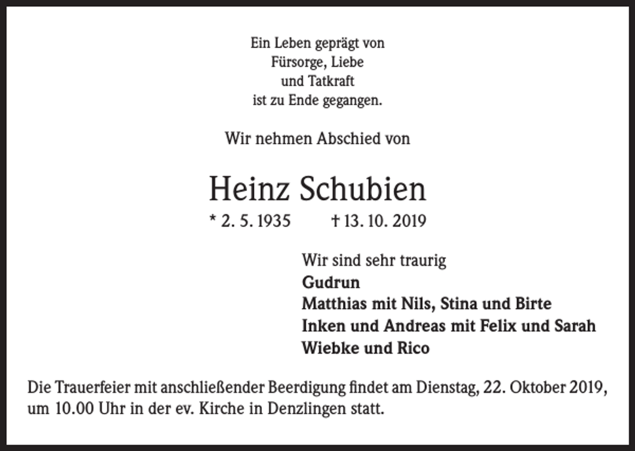 <p>Ein Leben geprägt von<br />Fürsorge, Liebe<br />und Tatkraft<br />ist zu Ende gegangen.</p><p>Wir nehmen Abschied von</p><p>Heinz Schubien<br />* 2. 5. 1935</p><p>† 13. 10. 2019<br />Wir sind sehr traurig<br />Gudrun<br />Matthias mit Nils, Stina und Birte<br />Inken und Andreas mit Felix und Sarah<br />Wiebke und Rico</p><p>Die Trauerfeier mit anschließender Beerdigung findet am Dienstag, 22. Oktober 2019,<br />um 10.00 Uhr in der ev. Kirche in Denzlingen statt.</p>