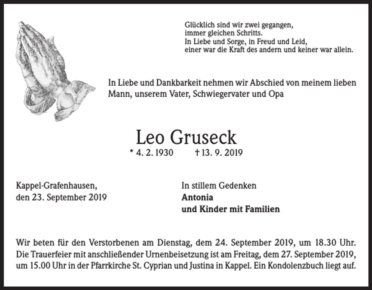 <p>Glücklich sind wir zwei gegangen,<br />immer gleichen Schritts.<br />In Liebe und Sorge, in Freud und Leid,<br />einer war die Kraft des andern und keiner war allein.</p><p>In Liebe und Dankbarkeit nehmen wir Abschied von meinem lieben<br />Mann, unserem Vater, Schwiegervater und Opa</p><p>Leo Gruseck</p><p>* 4. 2. 1930</p><p>† 13. 9. 2019</p><p>Kappel-Grafenhausen,<br />In stillem Gedenken<br />den 23. September 2019 Antonia<br />und Kinder mit Familien<br />Wir beten für den Verstorbenen am Dienstag, dem 24. September 2019, um 18.30 Uhr.<br />Die Trauerfeier mit anschließender Urnenbeisetzung ist am Freitag, dem 27. September 2019,<br />um 15.00 Uhr in der Pfarrkirche St. Cyprian und Justina in Kappel. Ein Kondolenzbuch liegt auf.</p>