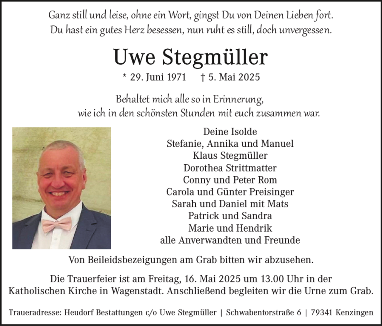 <p>Ganz still und leise, ohne ein Wort, gingst Du von Deinen Lieben fort.<br />Du hast ein gutes Herz besessen, nun ruht es still, doch unvergessen.<br />* 29. Juni 1971</p>
<p>† 5. Mai 2025</p>
<p>Behaltet mich alle so in Erinnerung,<br />wie ich in den schönsten Stunden mit euch zusammen war.<br />Deine Isolde<br />Stefanie, Annika und Manuel<br />Klaus Stegmüller<br />Dorothea Strittmatter<br />Conny und Peter Rom<br />Carola und Günter Preisinger<br />Sarah und Daniel mit Mats<br />Patrick und Sandra<br />Marie und Hendrik<br />alle Anverwandten und Freunde<br />Von Beileidsbezeigungen am Grab bitten wir abzusehen.<br />Die Trauerfeier ist am Freitag, 16. Mai 2025 um 13.00 Uhr in der<br />Katholischen Kirche in Wagenstadt. Anschließend begleiten wir die Urne zum Grab.<br />Traueradresse: Heudorf Bestattungen c/o Uwe Stegmüller | Schwabentorstraße 6 | 79341 Kenzingen</p>