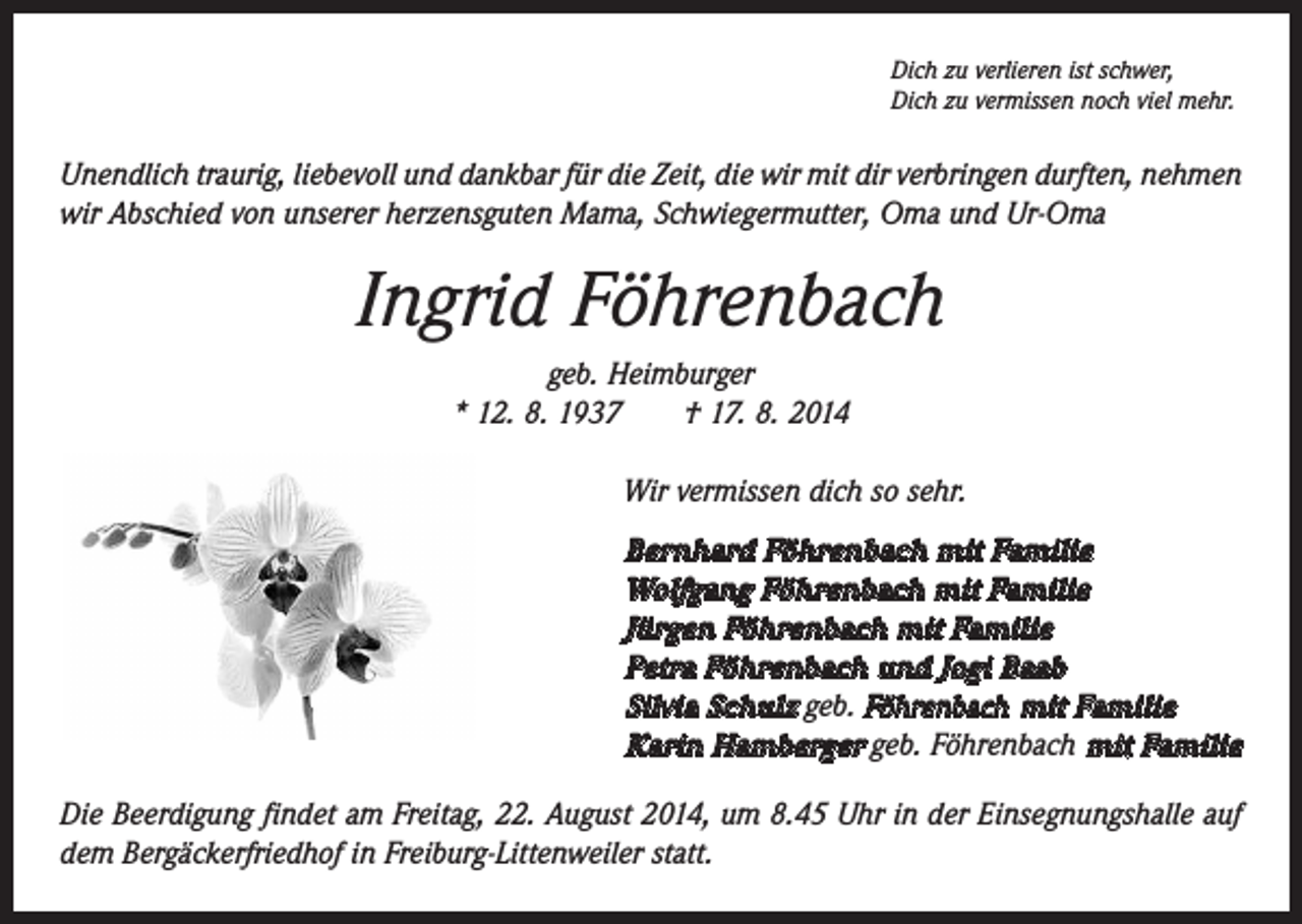 <p>Dich zu verlieren ist schwer,<br />Dich zu vermissen noch viel mehr.</p><p>Unendlich traurig, liebevoll und dankbar für die Zeit, die wir mit dir verbringen durften, nehmen<br />wir Abschied von unserer herzensguten Mama, Schwiegermutter, Oma und Ur-Oma</p><p>Ingrid Föhrenbach<br />geb. Heimburger<br />* 12. 8. 1937 † 17. 8. 2014<br />Wir vermissen dich so sehr.<br />Bernhard Föhrenbach mit Familie<br />Wolfgang Föhrenbach mit Familie<br />Jürgen Föhrenbach mit Familie<br />Petra Föhrenbach und Jogi Baab<br />Silvia Schulz geb. Föhrenbach mit Familie<br />Karin Hamberger geb. Föhrenbach mit Familie<br />Die Beerdigung findet am Freitag, 22. August 2014, um 8.45 Uhr in der Einsegnungshalle auf<br />dem Bergäckerfriedhof in Freiburg-Littenweiler statt.</p>