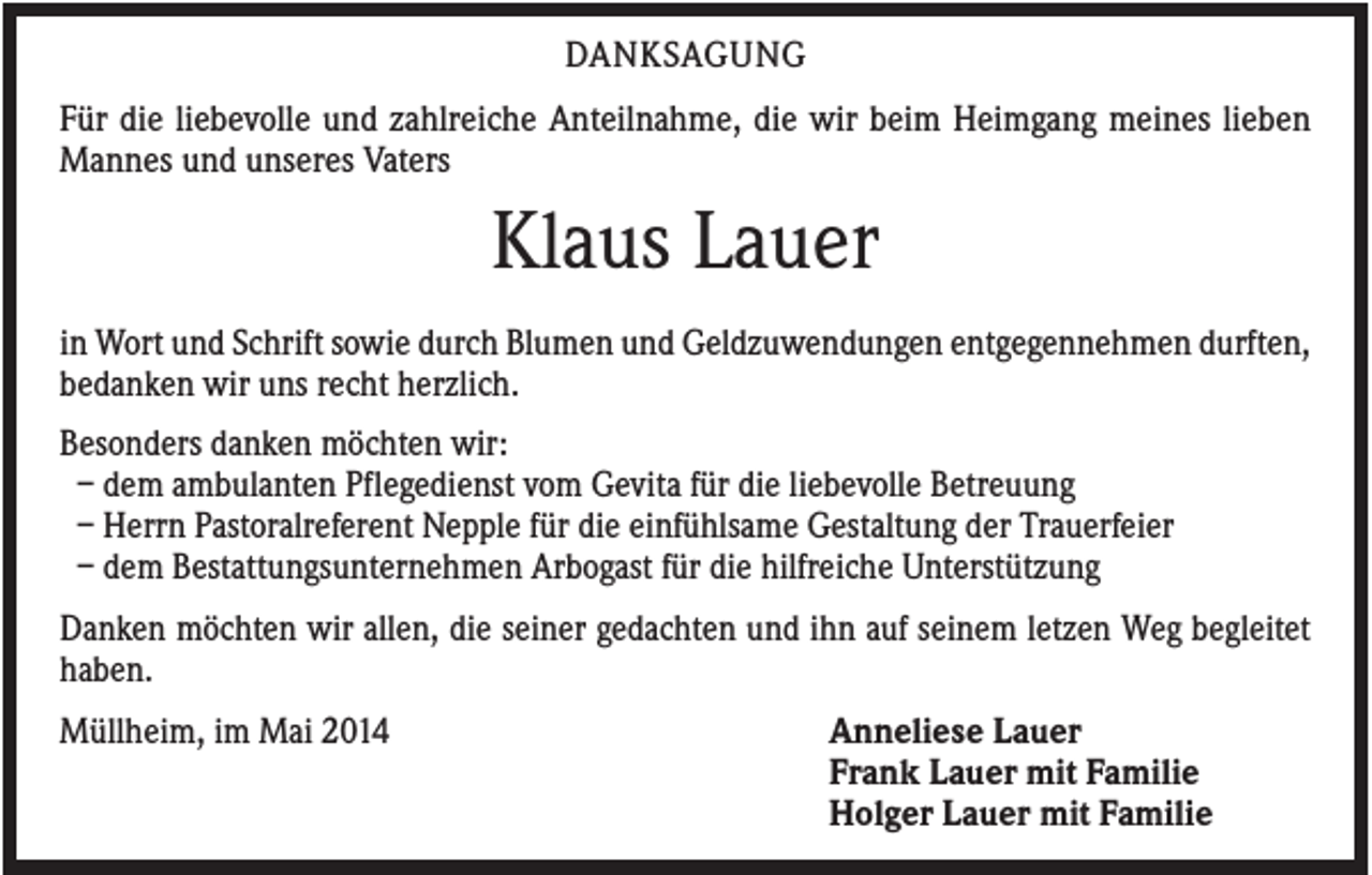 <p>DANKSAGUNG<br />Für die liebevolle und zahlreiche Anteilnahme, die wir beim Heimgang meines lieben<br />Mannes und unseres Vaters</p><p>Klaus Lauer<br />in Wort und Schrift sowie durch Blumen und Geldzuwendungen entgegennehmen durften,<br />bedanken wir uns recht herzlich.<br />Besonders danken möchten wir:<br />– dem ambulanten Pflegedienst vom Gevita für die liebevolle Betreuung<br />– Herrn Pastoralreferent Nepple für die einfühlsame Gestaltung der Trauerfeier<br />– dem Bestattungsunternehmen Arbogast für die hilfreiche Unterstützung<br />Danken möchten wir allen, die seiner gedachten und ihn auf seinem letzen Weg begleitet<br />haben.<br />Müllheim, im Mai 2014</p><p>Anneliese Lauer<br />Frank Lauer mit Familie<br />Holger Lauer mit Familie</p>