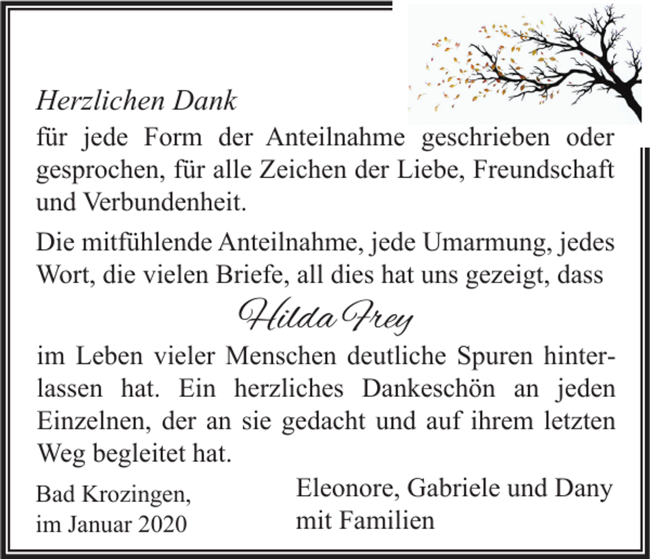 <p>Herzlichen Dank</p><p>für jede Form der Anteilnahme geschrieben oder<br />gesprochen, für alle Zeichen der Liebe, Freundschaft<br />und Verbundenheit.<br />Die mitfühlende Anteilnahme, jede Umarmung, jedes<br />Wort, die vielen Briefe, all dies hat uns gezeigt, dass</p><p>Hilda Frey</p><p>im Leben vieler Menschen deutliche Spuren hinterlassen hat. Ein herzliches Dankeschön an jeden<br />Einzelnen, der an sie gedacht und auf ihrem letzten<br />Weg begleitet hat.<br />Eleonore, Gabriele und Dany<br />Bad Krozingen,<br />mit Familien<br />im Januar 2020</p>